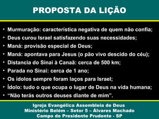 PROPOSTA DA LIÇÃO
• Murmuração: característica negativa de quem não confia;
• Deus curou Israel satisfazendo suas necessidades;
• Maná: provisão especial de Deus;
• Maná: apontava para Jesus (o pão vivo descido do céu);
• Distancia do Sinai à Canaã: cerca de 500 km;
• Parada no Sinai: cerca de 1 ano;
• Os ídolos sempre foram laços para Israel;
• Ídolo: tudo o que ocupa o lugar de Deus na vida humana;
• “Não terás outros deuses diante de mim”.
Igreja Evangélica Assembleia de Deus
Ministério Belém – Setor 5 – Álvares Machado
Campo de Presidente Prudente - SP

 