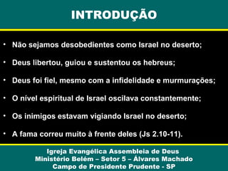 INTRODUÇÃO
• Não sejamos desobedientes como Israel no deserto;
• Deus libertou, guiou e sustentou os hebreus;
• Deus foi fiel, mesmo com a infidelidade e murmurações;
• O nível espiritual de Israel oscilava constantemente;
• Os inimigos estavam vigiando Israel no deserto;
• A fama correu muito à frente deles (Js 2.10-11).
Igreja Evangélica Assembleia de Deus
Ministério Belém – Setor 5 – Álvares Machado
Campo de Presidente Prudente - SP

 