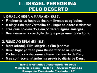 I – ISRAEL PEREGRINA
PELO DESERTO
1.
•
•
•
•

ISRAEL CHEGA A MARA (ÊX 15.23).
Finalmente os hebreus ficaram livres dos egípcios;
A alegria do mar Vermelho deu lugar ao choro e tristeza;
Três dias no deserto e encontraram águas amargas;
Reclamaram da condição do que propriamente da água.

2. RUMO AO SINAI (ÊX 16.1).
• Mara (choro), Elim (alegria) e Sim (choro);
• Sim – lugar perfeito para Deus tratar do seu povo;
• Os hebreus conheceram a fome no deserto de Sim;
• Mas conheceram também a provisão diária de Deus.
Igreja Evangélica Assembleia de Deus
Ministério Belém – Setor 5 – Álvares Machado
Campo de Presidente Prudente - SP

 