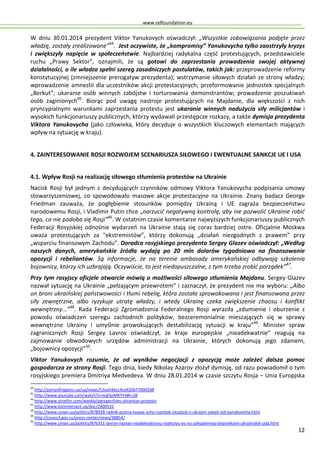 www.odfoundation.eu
12
W dniu 30.01.2014 prezydent Viktor Yanukovych oświadczył: „Wszystkie zobowiązania podjęte przez
władzę, zostały zrealizowane”44
. Jest oczywiste, że „kompromisy” Yanukovycha tylko zaostrzyły kryzys
i zwiększyły napięcie w społeczeństwie. Najbardziej radykalna część protestujących, przedstawiciele
ruchu „Prawy Sektor”, oznajmili, że są gotowi do zaprzestania prowadzenia swojej aktywnej
działalności, o ile władza spełni szereg zasadniczych postulatów, takich jak: przeprowadzenie reformy
konstytucyjnej (zmniejszenie prerogatyw prezydenta); wstrzymanie siłowych działań ze strony władzy;
wprowadzenie amnestii dla uczestników akcji protestacyjnych; przeformowanie jednostek specjalnych
„Berkut”; ukaranie osób winnych zabójstw i torturowania demonstrantów; prowadzenie poszukiwań
osób zaginionych45
. Biorąc pod uwagę nastroje protestujących na Majdanie, dla większości z nich
pryncypialnymi warunkami zaprzestania protestu jest ukaranie winnych nadużycia siły milicjantów i
wysokich funkcjonariuszy publicznych, którzy wydawali przestępcze rozkazy, a także dymisja prezydenta
Viktora Yanukovycha (jako człowieka, który decyduje o wszystkich kluczowych elementach mających
wpływ na sytuację w kraju).
4. ZAINTERESOWANIE ROSJI ROZWOJEM SCENARIUSZA SIŁOWEGO I EWENTUALNE SANKCJE UE I USA
4.1. Wpływ Rosji na realizację siłowego stłumienia protestów na Ukrainie
Nacisk Rosji był jednym z decydujących czynników odmowy Viktora Yanukovycha podpisania umowy
stowarzyszeniowej, co spowodowało masowe akcje protestacyjne na Ukrainie. Znany badacz George
Friedman zauważa, że pogłębienie stosunków pomiędzy Ukrainą i UE zagraża bezpieczeństwu
narodowemu Rosji, i Vladimir Putin chce „narzucić negatywną kontrolę, aby nie pozwolić Ukrainie robić
tego, co nie podoba się Rosji”46
. W ostatnim czasie komentarze najwyższych funkcjonariuszy publicznych
Federacji Rosyjskiej odnośnie wydarzeń na Ukrainie stają się coraz bardziej ostre. Oficjalnie Moskwa
uważa protestujących za "ekstremistów”, którzy dokonują „działań niezgodnych z prawem” przy
„wsparciu finansowym Zachodu”. Doradca rosyjskiego prezydenta Sergey Glazev oświadczył: „Według
naszych danych, amerykańskie źródła wydają po 20 mln dolarów tygodniowo na finansowanie
opozycji i rebeliantów. Są informacje, że na terenie ambasady amerykańskiej odbywają szkolenia
bojownicy, którzy ich uzbrajają. Oczywiście, to jest niedopuszczalne, z tym trzeba zrobić porządek”47
.
Przy tym rosyjscy oficjele otwarcie mówią o możliwości siłowego stłumienia Majdanu. Sergey Glazev
nazwał sytuację na Ukrainie „pełzającym przewrotem” i zaznaczył, że prezydent nie ma wyboru: „Albo
on broni ukraińskiej państwowości i tłumi rebelię, która została sprowokowana i jest finansowana przez
siły zewnętrzne, albo ryzykuje utratę władzy, i wtedy Ukrainę czeka zwiększenie chaosu i konflikt
wewnętrzny...”48
. Rada Federacji Zgromadzenia Federalnego Rosji wyraziła „zdumienie i oburzenie z
powodu oświadczeń szeregu zachodnich polityków, bezceremonialnie mieszających się w sprawy
wewnętrzne Ukrainy i umyślnie prowokujących destabilizację sytuacji w kraju”49
. Minister spraw
zagranicznych Rosji Sergey Lavrov oświadczył, że kraje europejskie „nieadekwatnie” reagują na
zajmowanie obwodowych urzędów administracji na Ukrainie, których dokonują jego zdaniem,
„bojownicy opozycji”50
.
Viktor Yanukovych rozumie, że od wyników negocjacji z opozycją może zależeć dalsza pomoc
gospodarcza ze strony Rosji. Tego dnia, kiedy Nikolay Azarov złożył dymisję, od razu powiadomił o tym
rosyjskiego premiera Dmitriya Medvedeva. W dniu 28.01.2014 w czasie szczytu Rosja – Unia Europjska
44
http://partyofregions.ua/ua/news/52ea54bcc4ca420b770003d8
45
http://www.youtube.com/watch?v=isqPpJMKYY4#t=28
46
http://www.stratfor.com/weekly/perspectives-ukrainian-protests
47
http://www.kommersant.ua/doc/2400532
48
http://www.unian.ua/politics/878928-radnik-putina-vvajae-scho-rozvitok-situatsiji-v-ukrajini-zalejit-vid-yanukovicha.html
49
http://council.gov.ru/press-center/news/38854/
50
http://www.unian.ua/politics/876351-lavrov-nazvav-neadekvatnoyu-reaktsiyu-es-na-zahoplennya-boyovikami-ukrajinskih-oda.html
 
