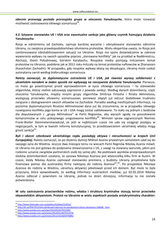 www.odfoundation.eu
14
obecnie przewagę posiada prorosyjska grupa w otoczeniu Yanukovycha, która może rozważać
możliwość zastosowania siłowego scenariusza59
.
4.2. Sztywne stanowisko UE i USA oraz ewentualne sankcje jako główny czynnik hamujący działania
Yanukovycha
Rosja w odróżnieniu od Zachodu, zajmuje bardziej wyraźne i zdecydowane stanowisko odnośnie
Ukrainy, co zwiększa prawdopodobieństwo stłumienia protestów. Wielu ekspertów uważa, że Rosja jest
zainteresowana zdestabilizowaniem sytuacji na Ukrainie. Rosja ma spore doświadczenie w zakresie
wywierania wpływu na swoich sąsiadów poprzez „sterowane konflikty” jak na przykład w Naddniestrzu,
Abchazji, Osetii Południowej, Górskim Karabachu. Rosyjskie media pomijają milczeniem temat
protestów na Ukrainie, podobnie jak w 2011 roku milczały na temat protestów naftowców w Zhanaozen
(Kazachstan Zachodni). W przypadku, gdy rosyjskie wpływy okażą się decydujące, Ukrainę może czekać
autorytarny zwrot według białoruskiego scenariusza.
Należy zaznaczyć, że dyplomatyczne ostrzeżenia UE i USA, jak również wyrazy solidarności z
ukraińskim narodem w żaden sposób nie wpływają na rzeczywiste działania Yanukovycha. Pierwsze,
co może go powstrzymać przed wprowadzeniem w życie siłowego scenariusza – to stanowisko
oligarchów, którzy realnie odczuwają zagrożenie z powodu sankcji. Według danych dziennikarzy, część
otoczenia Yanukovycha, między innymi grupy oligarchów Dmitriya Firtasha i Rinata Akhmetova,
występują przeciwko siłowemu scenariuszowi, ponieważ zdążyli już odczuć dodatkowe trudności
związane z obsługiwaniem swoich aktywów na Zachodzie. Ponadto według nieoficjalnych informacji, na
poziomie dyplomatycznym Rinatovi Akhmetovowi dano już do zrozumienia, że w przypadku siłowego
rozwiązania konfliktu jego konta w UE i USA mogą zostać zablokowane. To stało się jednym z bodźców
dla deputowanych z „grupy Akhmatova” w Partii Regionów, aby wyrazili zgodę na poszukiwanie
kompromisów w celu pokojowego uregulowania konfliktu60
. Minister spraw zagranicznych Niemiec
Frank-Walter Steinmeieroświadczył, że jeśli w najbliższym czasie nie uda się osiągnąć postępu w
negocjacjach, w tym w kwestii reformy konstytucyjnej, to przedstawicielom ukraińskiej władzy mogą
grozić sankcje61
.
Byli i obecni członkowie ukraińskiego rządu posiadają aktywa i nieruchomości w krajach Unii
Europejskiej. Należy zaznaczyć, że po złożeniu dymisji Mikhail Azarov prywatnym samolotem udał się do
swojego syna do Wiednia. Jeszcze dwa miesiące temu na wiecach Partii Reginów Nikolay Azarov mówił,
że Ukraina nie jest gotowa do podpisania stowarzyszenia z UE, z uwagi na stawiany warunek, jakim jest
rzekome uznanie związków partnerskich osób tej samej płci. Na podstawie wyników przeprowadzonych
śledztw dziennikarskich ustalono, że synowa Nikolaya Azarova jest właścicielką kilku firm w Austrii. W
czasie, kiedy Nikolay Azarov zajmował stanowisko premiera, z budżetu Ukrainy przydzielana była
finansowa pomoc dla austriackiej firmy należącej do rodziny Azarova62
,63
. Po przyjeździe Nikolaya
Azarova do rodziny w Wiedniu, ukraińscy aktywiści pikietowali przed ich domem. Być może to była
przyczyna, która spowodowała, że według informacji austriackich mediów, już 02.02.2014 Nikolay
Azarov odleciał z powrotem na Ukrainę, jednak na dzień dzisiejszy, informacja ta nie została
potwierdzona.
W celu zastraszenia przeciwników reżimu, władza i struktury kryminalne stosują terror przeciwko
obywatelskim aktywistom. Protest na Ukrainie w wielu aspektach posiada antykryminalny charakter:
59
http://www.theinsider.com.ua/politics/52e9ee27a355c/
60
http://dt.ua/POLITICS/ssha-sprobuvali-natisnuti-na-yanukovicha-cherez-ahmetova-136648_.html
61
http://www.pravda.com.ua/news/2014/02/4/7012560/
62
http://www.pravda.com.ua/articles/2014/01/30/7011979/
63
http://www.pravda.com.ua/articles/2012/10/18/6974896/
 