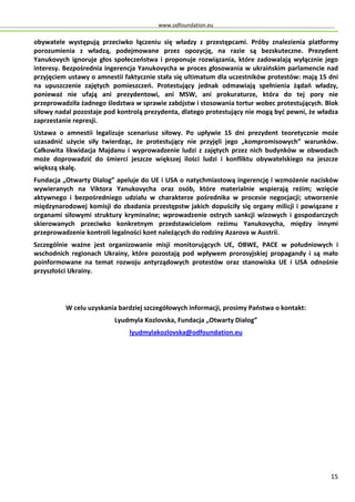 www.odfoundation.eu
15
obywatele występują przeciwko łączeniu się władzy z przestępcami. Próby znalezienia platformy
porozumienia z władzą, podejmowane przez opozycję, na razie są bezskuteczne. Prezydent
Yanukovych ignoruje głos społeczeństwa i proponuje rozwiązania, które zadowalają wyłącznie jego
interesy. Bezpośrednia ingerencja Yanukovycha w proces głosowania w ukraińskim parlamencie nad
przyjęciem ustawy o amnestii faktycznie stała się ultimatum dla uczestników protestów: mają 15 dni
na upuszczenie zajętych pomieszczeń. Protestujący jednak odmawiają spełnienia żądań władzy,
ponieważ nie ufają ani prezydentowi, ani MSW, ani prokuraturze, która do tej pory nie
przeprowadziła żadnego śledztwa w sprawie zabójstw i stosowania tortur wobec protestujących. Blok
siłowy nadal pozostaje pod kontrolą prezydenta, dlatego protestujący nie mogą być pewni, że władza
zaprzestanie represji.
Ustawa o amnestii legalizuje scenariusz siłowy. Po upływie 15 dni prezydent teoretycznie może
uzasadnić użycie siły twierdząc, że protestujący nie przyjęli jego „kompromisowych” warunków.
Całkowita likwidacja Majdanu i wyprowadzenie ludzi z zajętych przez nich budynków w obwodach
może doprowadzić do śmierci jeszcze większej ilości ludzi i konfliktu obywatelskiego na jeszcze
większą skalę.
Fundacja „Otwarty Dialog” apeluje do UE i USA o natychmiastową ingerencję i wzmożenie nacisków
wywieranych na Viktora Yanukovycha oraz osób, które materialnie wspierają reżim; wzięcie
aktywnego i bezpośredniego udziału w charakterze pośrednika w procesie negocjacji; utworzenie
międzynarodowej komisji do zbadania przestępstw jakich dopuściły się organy milicji i powiązane z
organami siłowymi struktury kryminalne; wprowadzenie ostrych sankcji wizowych i gospodarczych
skierowanych przeciwko konkretnym przedstawicielom reżimu Yanukovycha, między innymi
przeprowadzenie kontroli legalności kont należących do rodziny Azarova w Austrii.
Szczególnie ważne jest organizowanie misji monitorujących UE, OBWE, PACE w południowych i
wschodnich regionach Ukrainy, które pozostają pod wpływem prorosyjskiej propagandy i są mało
poinformowane na temat rozwoju antyrządowych protestów oraz stanowiska UE i USA odnośnie
przyszłości Ukrainy.
W celu uzyskania bardziej szczegółowych informacji, prosimy Państwa o kontakt:
Lyudmyla Kozlovska, Fundacja „Otwarty Dialog”
lyudmylakozlovska@odfoundation.eu
 
