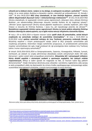 www.odfoundation.eu
9
człowiek jest w dobrym stanie, i jedyne co mu dolega, to zadrapanie na jednym z policzków”23
. Należy
dodać, że w czasie pobytu Bulatova w kijowskim szpitalu, odwiedzili go ambasadorowie UE, Kanady i
USA24
. W dniu 04.02.2014 MSZ Litwy oświadczyło, że stan Dmitriya Bulatova „stanowi wyraźnie
odbicie długotrwałych fizycznych tortur i niehumanitarnego traktowania”25
. W dniu 01.02.2014 MSZ
Ukrainy oświadczyło, że wypowiedzi ministra spraw zagranicznych, dotyczące stanu zdrowia Dmitriya
Bulatova „nie odzwierciedlają faktycznego stosunku Leonida Kozhary do tej tragicznej sytuacji”:
„Minister spraw zagranicznych Ukrainy wyraża głębokie współczucie z powodu wydarzeń, jakie miały
miejsce w stosunku do Dmitriya Bulatova, i życzy mu, jak najszybszego powrotu do zdrowia”26
.
Skandaliczne wypowiedzi ministra spraw zagranicznych Ukrainy na temat pobicia aktywisty Dmitriya
Bulatova skłaniają do zadania pytania, czy w ogóle można wierzyć oficjalnemu stanowisku Kijowa.
W nocy z 29 na 30.01.2014 w Kijowie nieznani ludzie spalili około 20 samochodów, wśród których
znajdowały się samochody należące do uczestników Automajdanu27
. W nocy z 31.01.2014 na
01.02.2014 został spalony samochód należący do Inny Tsarkovej, pracownicy ambasady Kanady.
Wcześniej wspólnie z innymi protestującymi wzięła udział w akcji przejazdu samochodów pod
rezydencję prezydenta. Dziennikarz Sergey Leshchenko przypuszcza, że przedstawiciele państwowej
inspekcji samochodowej lub sądu mogli przekazać do rąk przestępców dane osobowe Inny Tsarkovej
(adres i numer rejestracyjny samochodu)28
.
W dniach 26.01.2014-30.01.2014 w Dniepropietrowsku, Zaporożu, Kirowogradzie, Połtawie, Sumach,
Czerkasach, po atakach na urzędy administracji obwodowej zostało zatrzymanych około 140 osób.
Zatrzymani i pobici zostali także przypadkowi przechodnie. Aktywistów bili i zatrzymywali milicjanci,
którzy działali wspólnie z nieznanymi osobami o sportowym wyglądzie, bez żadnych znaków
rozpoznawczych. Milicja w żaden sposób nie reagowała na fakt, że nieznani ludzie biją pałkami
demonstrantów29
. Dzięki interwencji obrońców praw człowieka i szerokiemu nagłośnieniu całej sprawy
w wielu przypadkach udało się doprowadzić do zmiany środka zapobiegawczego zastosowanego wobec
uczestników antyrządowych protestów, z aresztu tymczasowego na areszt domowy.
23
http://www.aljazeera.com/news/europe/2014/02/kerry-stand-with-people-ukraine-201421103911508937.html
24
https://www.facebook.com/oksana.romaniuk.33/posts/646423138752614?stream_ref=10
25
http://www.pravda.com.ua/news/2014/02/4/7012730/
26
http://mfa.gov.ua/ua/press-center/comments/555-zajava-mzs-ukrajini
27
https://www.facebook.com/photo.php?fbid=656852097706992&set=a.273917526000453.62210.100001466244176&type=1&stream_ref=10
28
https://www.facebook.com/leshchenko.ukraine/posts/597656276971711
29
http://www.odfoundation.eu/ru/urgents/1584/ukraina_regionah_strani_proishodyat_massovie_aresti_aktivistov_antipravitelstvennih_protesto
v
Nieznane osoby, które pod osłoną milicji brały udział pobiciu protestujących w Dniepropietrowsku. Foto: censor.net.ua
 