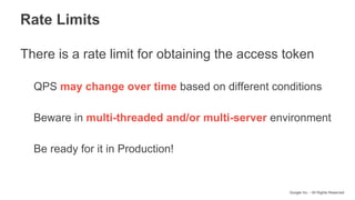 Google Inc. - All Rights Reserved
Rate Limits
There is a rate limit for obtaining the access token
QPS may change over time based on different conditions
Beware in multi-threaded and/or multi-server environment
Be ready for it in Production!
 