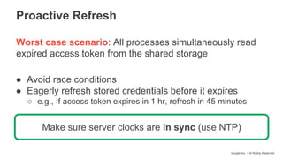 Google Inc. - All Rights Reserved
Worst case scenario: All processes simultaneously read
expired access token from the shared storage
● Avoid race conditions
● Eagerly refresh stored credentials before it expires
○ e.g., If access token expires in 1 hr, refresh in 45 minutes
Proactive Refresh
Make sure server clocks are in sync (use NTP)
 