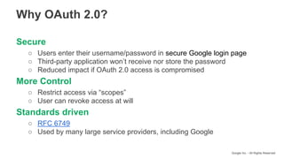 Google Inc. - All Rights Reserved
Secure
○ Users enter their username/password in secure Google login page
○ Third-party application won’t receive nor store the password
○ Reduced impact if OAuth 2.0 access is compromised
More Control
○ Restrict access via “scopes”
○ User can revoke access at will
Standards driven
○ RFC 6749
○ Used by many large service providers, including Google
Why OAuth 2.0?
 