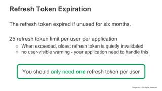 Google Inc. - All Rights Reserved
The refresh token expired if unused for six months.
25 refresh token limit per user per application
○ When exceeded, oldest refresh token is quietly invalidated
○ no user-visible warning - your application need to handle this
You should only need one refresh token per user
Refresh Token Expiration
 