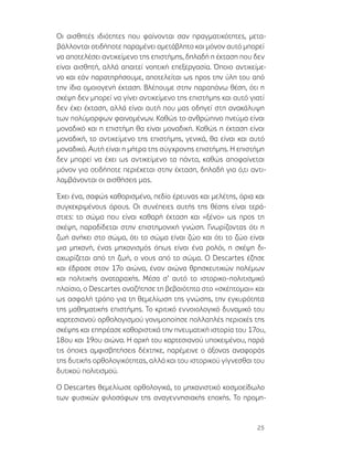 25
Οι αισθητές ιδιότητες που φαίνονται σαν πραγματικότητες, μετα-
βάλλονται οτιδήποτε παραμένει αμετάβλητο και μόνον αυτό μπορεί
να αποτελέσει αντικείμενο της επιστήμης, δηλαδή η έκταση που δεν
είναι αισθητή, αλλά απαιτεί νοητική επεξεργασία. Όποιο αντικείμε-
νο και εάν παρατηρήσουμε, αποτελείται ως προς την ύλη του από
την ίδια ομοιογενή έκταση. Βλέπουμε στην παραπάνω θέση, ότι η
σκέψη δεν μπορεί να γίνει αντικείμενο της επιστήμης και αυτό γιατί
δεν έχει έκταση, αλλά είναι αυτή που μας οδηγεί στη ανακάλυψη
των πολύμορφων φαινομένων. Καθώς το ανθρώπινο πνεύμα είναι
μοναδικό και η επιστήμη θα είναι μοναδική. Καθώς η έκταση είναι
μοναδική, το αντικείμενο της επιστήμης, γενικά, θα είναι και αυτό
μοναδικό. Αυτή είναι η μήτρα της σύγχρονης επιστήμης. Η επιστήμη
δεν μπορεί να έχει ως αντικείμενο τα πάντα, καθώς αποφαίνεται
μόνον για οτιδήποτε περιέχεται στην έκταση, δηλαδή για ό,τι αντι-
λαμβάνονται οι αισθήσεις μας.
Έχει ένα, σαφώς καθορισμένο, πεδίο έρευνας και μελέτης, όρια και
συγκεκριμένους όρους. Οι συνέπειες αυτής της θέσης είναι τερά-
στιες: το σώμα που είναι καθαρή έκταση και «ξένο» ως προς τη
σκέψη, παραδίδεται στην επιστημονική γνώση. Γνωρίζοντας ότι η
ζωή ανήκει στο σώμα, ότι το σώμα είναι ζώο και ότι το ζώο είναι
μια μηχανή, ένας μηχανισμός όπως είναι ένα ρολόι, η σκέψη δι-
αχωρίζεται από τη ζωή, ο νους από το σώμα. Ο Descartes έζησε
και έδρασε στον 17ο αιώνα, έναν αιώνα θρησκευτικών πολέμων
και πολιτικής αναταραχής. Μέσα σ’ αυτό το ιστορικο-πολιτισμικό
πλαίσιο, ο Descartes αναζήτησε τη βεβαιότητα στο «σκέπτομαι» και
ως ασφαλή τρόπο για τη θεμελίωση της γνώσης, την εγκυρότητα
της μαθηματικής επιστήμης. Το κριτικό εννοιολογικό δυναμικό του
καρτεσιανού ορθολογισμού γονιμοποίησε πολλαπλές περιοχές της
σκέψης και επηρέασε καθοριστικά την πνευματική ιστορία του 17ου,
18ου και 19ου αιώνα. Η αρχή του καρτεσιανού υποκειμένου, παρά
τις όποιες αμφισβητήσεις δέχτηκε, παρέμεινε ο άξονας αναφοράς
της δυτικής ορθολογικότητας, αλλά και του ιστορικού γίγνεσθαι του
δυτικού πολιτισμού.
Ο Descartes θεμελίωσε ορθολογικά, το μηχανιστικό κοσμοείδωλο
των φυσικών φιλοσόφων της αναγεννησιακής εποχής. Το προμη-
 