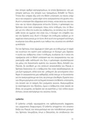 31
έχει άπειρο αριθμό κατηγορημάτων, τα οποία βρίσκονται «σε μια
απειρία τρόπων, την απειρία των πραγμάτων, δηλαδή το Παν»).
Τίποτα δεν υπάρχει έξω από την Θεϊκή υπόσταση, τα πάντα υπάρ-
χουν και ενεργούν «μόνο χάρη στην αναγκαιότητα της φύσης της».
Αυτή η υπόσταση δεν εξαρτάται από τίποτα, «είναι αιτία του εαυτού
της» και τα πάντα εξαρτώνται απ΄αυτήν. Επίσης, η φιλοσοφία του
Spinoza είναι ένας στοχασμός πάνω στην επιθυμία, που τη θεω-
ρεί ως την «ίδια την ουσία του ανθρώπου, το conatus του (η τάση
κάθε όντος να εμμένει στο είναι του, η δύναμη της ύπαρξης του
και της δράσης του). Αυτή η δύναμη της επιθυμίας αυξάνει με τη
χαρά και ελαττώνεται με τη λύπη. Από αυτή την εμπειρική σύλληψη,
συνάγεται ένα είδος φυσικής των παθών που συνιστά την αληθινή
ψυχολογία.
Για τον Spinoza, είναι ορμέμφυτη τάση μας να επιθυμούμε τη χαρά
και συνεπώς την αγάπη γιατί αυξάνουμε τη δύναμή μας. Εφόσον
η ουσία του ανθρώπου είναι η επιθυμία, συνάγεται ότι η αιτία της
προέρχεται από τη Θεϊκή υπόσταση και την αναγκαιότητα που χα-
ρακτηρίζει κάθε εκδήλωσή της. Έτσι, η φιλοσοφία οLockeληρώνε-
ται μέσω της διανοητικής αγάπης του αιώνιου Θεού, δηλαδή του
Παντός. Σε αντίθεση με την απόλυτη απαισιοδοξία του Pascal, ο
Spinoza διατείνεται ότι ο άνθρωπος δεν είναι καταδικασμένος σε
μια ζωή αμέριμνη, αλλά ούτε και μηδαμινή. Δε γεννιόμαστε ελεύ-
θεροι (η αναγκαιότητα μας καθορίζει), αλλά έχουμε τη δυνατότητα
να την αναγνωρίσουμε και έτσι, να γίνουμε ελεύθεροι. Είμαστε αιώ-
νιοι (δημιουργημένοι από τα δομικά στοιχεία της Θεϊκής υπόστασης,
την έκταση και τη σκέψη), δεν γινόμαστε αιώνιοι. Αναγνωρίζεται
το αναπόφευκτο του θανάτου, όμως ο άνθρωπος είναι ικανός να
ζήσει, να γνωρίσει, να δράσει και να αγαπήσει μ΄ ένα «είδος αιωνι-
ότητας», όντας κατηγόρημα του αιώνιου όντος.
Leibnitz
Ο Leibnitz υπήρξε πρωτεργάτης της ορθολογιστικής έκφρασης
του γερμανικού διαφωτισμού. Ο Leibnitz απορρίπτει την απαισιο-
δοξία του Pascal, τον νατουραλισμό και τον πολυθεϊστικό μονισμό
του Spinoza. Ισχυρίζεται, όπως ο Descartes, ότι αποδεικνύει την
 