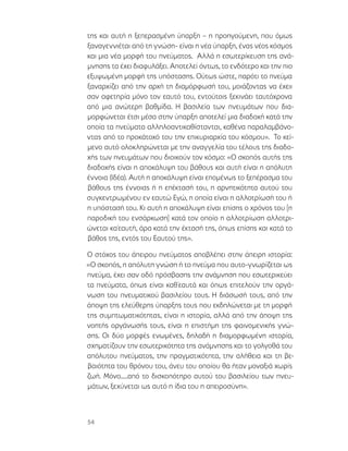 54
της και αυτή η ξεπερασμένη ύπαρξη – η προηγούμενη, που όμως
ξαναγεννιέται από τη γνώση- είναι η νέα ύπαρξη, ένας νέος κόσμος
και μια νέα μορφή του πνεύματος. Αλλά η εσωτερίκευση της ανά-
μνησης τα έχει διαφυλάξει. Αποτελεί όντως, το ενδότερο και την πιο
εξυψωμένη μορφή της υπόστασης. Ούτως ώστε, παρότι το πνεύμα
ξαναρχίζει από την αρχή τη διαμόρφωσή του, μοιάζοντας να έχειι
σαν αφετηρία μόνο τον εαυτό του, εντούτοις ξεκινάει ταυτόχρονα
από μια ανώτερη βαθμίδα. Η βασιλεία των πνευμάτων που δια-
μορφώνεται έτσι μέσα στην ύπαρξη αποτελεί μια διαδοχή κατά την
οποία τα πνεύματα αλληλοαντικαθίστανται, καθένα παραλαμβάνο-
ντας από το προκάτοχό του την επικυριαρχία του κόσμου». Το κεί-
μενο αυτό ολοκληρώνεται με την αναγγελία του τέλους της διαδο-
χής των πνευμάτων που διοικούν τον κόσμο: «Ο σκοπός αυτής της
διαδοχής είναι η αποκάλυψη του βάθους και αυτή είναι η απόλυτη
έννοια (Ιδέα). Αυτή η αποκάλυψη είναι επομένως το ξεπέρασμα του
βάθους της έννοιας ή η επέκτασή του, η αρνητικότητα αυτού του
συγκεντρωμένου εν εαυτώ Εγώ, η οποία είναι η αλλοτρίωσή του ή
η υπόστασή του. Κι αυτή η αποκάλυψη είναι επίσης ο χρόνος του [η
παροδική του ενσάρκωση] κατά τον οποίο η αλλοτρίωση αλλοτρι-
ώνεται κα΄εαυτή, άρα κατά την έκτασή της, όπως επίσης και κατά το
βάθος της, εντός του Εαυτού της».
Ο στόχος του άπειρου πνεύματος αποβλέπει στην άπειρη ιστορία:
«Ο σκοπός, η απόλυτη γνώση ή το πνεύμα που αυτο-γνωρίζεται ως
πνεύμα, έχει σαν οδό πρόσβασης την ανάμνηση που εσωτερικεύει
τα πνεύματα, όπως είναι καθ΄εαυτά και όπως επιτελούν την οργά-
νωση του πνευματικού βασιλείου τους. Η διάσωσή τους, από την
άποψη της ελεύθερης ύπαρξης τους που εκδηλώνεται με τη μορφή
της συμπτωματικότητας, είναι η ιστορία, αλλά από την άποψη της
νοητής οργάνωσής τους, είναι η επιστήμη της φαινομενικής γνώ-
σης. Οι δύο μορφές ενωμένες, δηλαδή η διαμορφωμένη ιστορία,
σχηματίζουν την εσωτερικότητα της ανάμνησης και το γολγοθά του
απόλυτου πνεύματος, την πραγματικότητα, την αλήθεια και τη βε-
βαιότητα του θρόνου του, άνευ του οποίου θα ήταν μοναξιά χωρίς
ζωή. Μόνο.....από το δισκοπότηρο αυτού του βασιλείου των πνευ-
μάτων, ξεχύνεται ως αυτό η ίδια του η απειροσύνη».
 