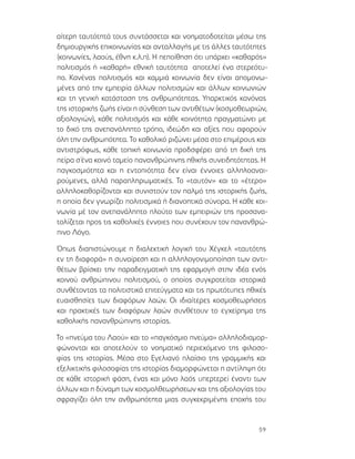 59
αίτερη ταυτότητά τους συντάσσεται και νοηματοδοτείται μέσω της
δημιουργικής επικοινωνίας και ανταλλαγής με τις άλλες ταυτότητες
(κοινωνίες, λαούς, έθνη κ.λ.π). Η πεποίθηση ότι υπάρχει «καθαρός»
πολιτισμός ή «καθαρή» εθνική ταυτότητα αποτελεί ένα στερεότυ-
πο. Κανένας πολιτισμός και καμμιά κοινωνία δεν είναι απομονω-
μένες από την εμπειρία άλλων πολιτισμών και άλλων κοινωνιών
και τη γενική κατάσταση της ανθρωπότητας. Υπαρκτικός κανόνας
της ιστορικής ζωής είναι η σύνθεση των αντιθέτων (κοσμοθεωριών,
αξιολογιών), κάθε πολιτισμός και κάθε κοινότητα πραγματώνει με
το δικό της ανεπανάληπτο τρόπο, ιδεώδη και αξίες που αφορούν
όλη την ανθρωπότητα. Το καθολικό ριζώνει μέσα στο επιμέρους και
αντιστρόφως, κάθε τοπική κοινωνία προδσφέρει από τη δική της
πείρα σ΄ένα κοινό ταμείο πανανθρώπινης ηθικής συνειδητότητας. Η
παγκοσμιότητα και η εντοπιότητα δεν είναι έννοιες αλληλοαναι-
ρούμενες, αλλά παραπληρωματικές. Το «ταυτόν» και το «έτερο»
αλληλοκαθορίζονται και συνιστούν τον παλμό της ιστορικής ζωής,
η οποία δεν γνωρίζει πολιτισμικά ή διανοητικά σύνορα. Η κάθε κοι-
νωνία μέ τον ανεπανάληπτο πλούτο των εμπειριών της προσανα-
τολίζεται προς τις καθολικές έννοιες που συνέχουν τον πανανθρώ-
πινο Λόγο.
Όπως διαπιστώνουμε η διαλεκτική λογική του Χέγκελ «ταυτότης
εν τη διαφορά» η συναίρεση και η αλληλογονιμοποίηση των αντι-
θέτων βρίσκει την παραδειγματική της εφαρμογή στην ιδέα ενός
κοινού ανθρώπινου πολιτισμού, ο οποίος συγκροτείται ιστορικά
συνθέτοντας τα πολιτιστικά επιτεύγματα και τις πρωτότυπες ηθικές
ευαισθησίες των διαφόρων λαών. Οι ιδιαίτερες κοσμοθεωρήσεις
και πρακτικές των διαφόρων λαών συνθέτουν το εγχείρημα της
καθολικής πανανθρώπινης ιστορίας.
Το «πνεύμα του Λαού» και το «παγκόσμιο πνεύμα» αλληλοδιαμορ-
φώνονται και αποτελούν το νοηματικό περιεχόμενο της φιλοσο-
φίας της ιστορίας. Μέσα στο Εγελιανό πλαίσιο της γραμμικής και
εξελικτικής φιλοσοφίας της ιστορίας διαμορφώνεται η αντίληψη ότι
σε κάθε ιστορική φάση, ένας και μόνο λαός υπερτερεί έναντι των
άλλων και η δύναμη των κοσμολθεωρήσεων και της αξιολογίας του
σφραγίζει όλη την ανθρωπότητα μιας συγκεκριμένης εποχής του
 