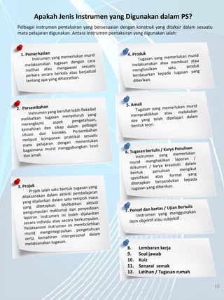5/7/2014 10
Pelbagai instrumen pentaksiran yang bersesuaian dengan konstruk yang ditaksir dalam sesuatu
mata pelajaran digunakan. Antara Instrumen pentaksiran yang digunakan ialah:
Apakah Jenis Instrumen yang Digunakan dalam PS?
8. Lembaran kerja
9. Soal jawab
10. Kuiz
11. Senarai semak
12. Latihan / Tugasan rumah
10
 