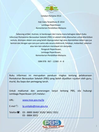 5/7/2014 2 2
Buku informasi ini merupakan panduan ringkas tentang pelaksanaan
Pentaksiran Berasaskan Sekolah (PBS) yang boleh dijadikan rujukan oleh guru,
murid, ibu bapa dan pemegang taruh.
Untuk maklumat dan penerangan lanjut tentang PBS, sila hubungi
Lembaga Peperiksaan (LP) melalui :
URL: www.moe.gov.my/lp
E-mel: lp.unitpbs@moe.gov.my
Telefon: 03 - 8889 3640/ 3520/ 3601/ 3551
03 - 8884 3022
Cetakan Pertama 2014
Hak Cipta Terpelihara © 2014
Lembaga Peperiksaan
Kementerian Pendidikan Malaysia
Sebarang artikel, ilustrasi, isi kandungan dari mana-mana bahagian dalam buku
Informasi Pentaksiran Berasaskan Sekolah (PBS) ini adalah tidak dibenarkan untuk diterbitkan
semula, disimpan dalam cara yang boleh dipergunakan lagi atau dipindahkan dalam apa jua
bentuk dan dengan apa cara pun sama ada secara elektronik, fotokopi, mekanikal, rakaman
atau lain-lain sebelum mendapat izin daripada:
Pengarah Peperiksaan,
Lembaga Peperiksaan,
Kementerian Pendidikan Malaysia.
ISBN 978 - 967 - 12360 - 4 - 8
 