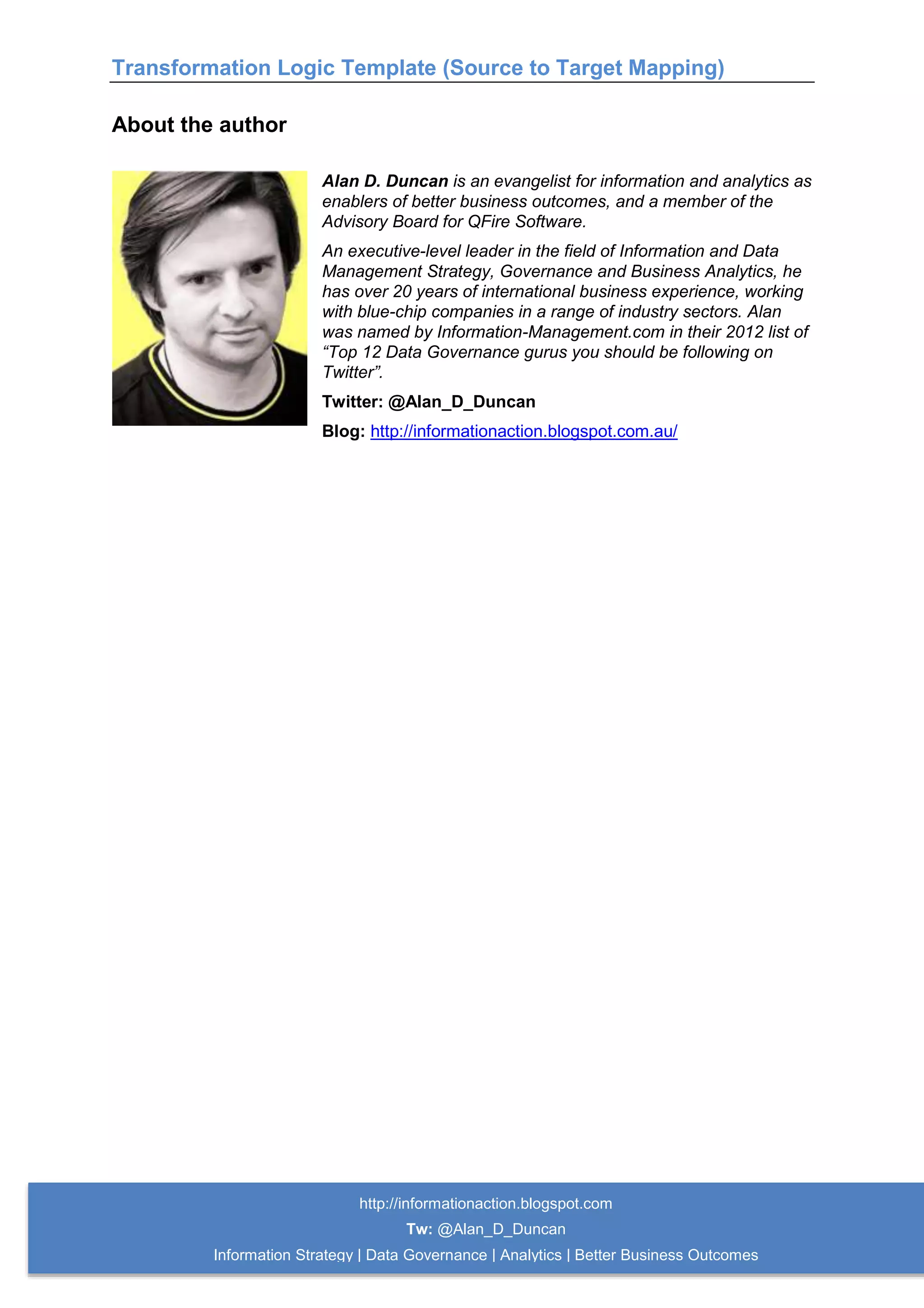 Transformation Logic Template (Source to Target Mapping)
http://informationaction.blogspot.com
Tw: @Alan_D_Duncan
Information Strategy | Data Governance | Analytics | Better Business Outcomes
About the author
Alan D. Duncan is an evangelist for information and analytics as
enablers of better business outcomes, and a member of the
Advisory Board for QFire Software.
An executive-level leader in the field of Information and Data
Management Strategy, Governance and Business Analytics, he
has over 20 years of international business experience, working
with blue-chip companies in a range of industry sectors. Alan
was named by Information-Management.com in their 2012 list of
“Top 12 Data Governance gurus you should be following on
Twitter”.
Twitter: @Alan_D_Duncan
Blog: http://informationaction.blogspot.com.au/
 