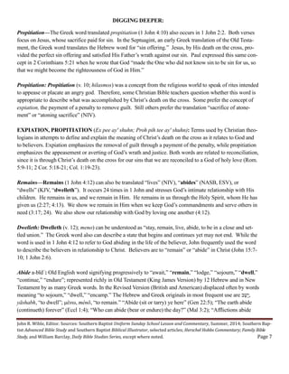 John R. Wible, Editor. Sources: Southern Baptist Uniform Sunday School Lesson and Commentary, Summer, 2014; Southern Bap-
tist Advanced Bible Study and Southern Baptist Biblical Illustrator, selected articles; Herschel Hobbs Commentary; Family Bible
Study, and William Barclay, Daily Bible Studies Series, except where noted. Page 7
DIGGING DEEPER:
Propitiation—The Greek word translated propitiation (1 John 4:10) also occurs in 1 John 2:2. Both verses
focus on Jesus, whose sacrifice paid for sin. In the Septuagint, an early Greek translation of the Old Testa-
ment, the Greek word translates the Hebrew word for “sin offering.” Jesus, by His death on the cross, pro-
vided the perfect sin offering and satisfied His Father’s wrath against our sin. Paul expressed this same con-
cept in 2 Corinthians 5:21 when he wrote that God “made the One who did not know sin to be sin for us, so
that we might become the righteousness of God in Him.”
Propitiation: Propitiation (v. 10; hilasmos) was a concept from the religious world to speak of rites intended
to appease or placate an angry god. Therefore, some Christian Bible teachers question whether this word is
appropriate to describe what was accomplished by Christ’s death on the cross. Some prefer the concept of
expiation, the payment of a penalty to remove guilt. Still others prefer the translation “sacrifice of atone-
ment” or “atoning sacrifice” (NIV).
EXPIATION, PROPITIATION (Ex pee ay' shuhn; Proh pih tee ay' shuhn): Terms used by Christian theo-
logians in attempts to define and explain the meaning of Christ’s death on the cross as it relates to God and
to believers. Expiation emphasizes the removal of guilt through a payment of the penalty, while propitiation
emphasizes the appeasement or averting of God’s wrath and justice. Both words are related to reconciliation,
since it is through Christ’s death on the cross for our sins that we are reconciled to a God of holy love (Rom.
5:9-11; 2 Cor. 5:18-21; Col. 1:19-23).
Remains—Remains (1 John 4:12) can also be translated “lives” (NIV), “abides” (NASB, ESV), or
“dwells” (KJV, “dwelleth”). It occurs 24 times in 1 John and stresses God’s intimate relationship with His
children. He remains in us, and we remain in Him. He remains in us through the Holy Spirit, whom He has
given us (2:27; 4:13). We show we remain in Him when we keep God’s commandments and serve others in
need (3:17; 24). We also show our relationship with God by loving one another (4:12).
Dwelleth: Dwelleth (v. 12); meno) can be understood as “stay, remain, live, abide, to be in a close and set-
tled union.” The Greek word also can describe a state that begins and continues yet may not end. While the
word is used in 1 John 4:12 to refer to God abiding in the life of the believer, John frequently used the word
to describe the believers in relationship to Christ. Believers are to “remain” or “abide” in Christ (John 15:7-
10; 1 John 2:6).
Abide a-bı̄d´: Old English word signifying progressively to “await,” “remain,” “lodge,” “sojourn,” “dwell,”
“continue,” “endure”; represented richly in Old Testament (King James Version) by 12 Hebrew and in New
Testament by as many Greek words. In the Revised Version (British and American) displaced often by words
meaning “to sojourn,” “dwell,” “encamp.” The Hebrew and Greek originals in most frequent use are ‫ֵשָי‬‫ב‬,
yāshabh, “to dwell”; μένω, ménō, “to remain.” “Abide (sit or tarry) ye here” (Gen 22:5); “The earth abide
(continueth) forever” (Eccl 1:4); “Who can abide (bear or endure) the day?” (Mal 3:2); “Afflictions abide
 
