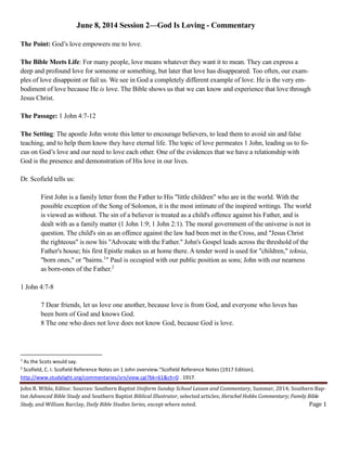 John R. Wible, Editor. Sources: Southern Baptist Uniform Sunday School Lesson and Commentary, Summer, 2014; Southern Bap-
tist Advanced Bible Study and Southern Baptist Biblical Illustrator, selected articles; Herschel Hobbs Commentary; Family Bible
Study, and William Barclay, Daily Bible Studies Series, except where noted. Page 1
June 8, 2014 Session 2—God Is Loving - Commentary
The Point: God’s love empowers me to love.
The Bible Meets Life: For many people, love means whatever they want it to mean. They can express a
deep and profound love for someone or something, but later that love has disappeared. Too often, our exam-
ples of love disappoint or fail us. We see in God a completely different example of love. He is the very em-
bodiment of love because He is love. The Bible shows us that we can know and experience that love through
Jesus Christ.
The Passage: 1 John 4:7-12
The Setting: The apostle John wrote this letter to encourage believers, to lead them to avoid sin and false
teaching, and to help them know they have eternal life. The topic of love permeates 1 John, leading us to fo-
cus on God’s love and our need to love each other. One of the evidences that we have a relationship with
God is the presence and demonstration of His love in our lives.
Dr. Scofield tells us:
First John is a family letter from the Father to His "little children" who are in the world. With the
possible exception of the Song of Solomon, it is the most intimate of the inspired writings. The world
is viewed as without. The sin of a believer is treated as a child's offence against his Father, and is
dealt with as a family matter (1 John 1:9; 1 John 2:1). The moral government of the universe is not in
question. The child's sin as an offence against the law had been met in the Cross, and "Jesus Christ
the righteous" is now his "Advocate with the Father." John's Gospel leads across the threshold of the
Father's house; his first Epistle makes us at home there. A tender word is used for "children," teknia,
"born ones," or "bairns.1
" Paul is occupied with our public position as sons; John with our nearness
as born-ones of the Father.2
1 John 4:7-8
7 Dear friends, let us love one another, because love is from God, and everyone who loves has
been born of God and knows God.
8 The one who does not love does not know God, because God is love.
1
As the Scots would say.
2
Scofield, C. I. Scofield Reference Notes on 1 John overview."Scofield Reference Notes (1917 Edition).
http://www.studylight.org/commentaries/srn/view.cgi?bk=61&ch=0 . 1917.
 