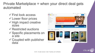 Private Marketplace = when your direct deal gets
automated
© 2014. All rights reserved. VivaKi. Proprietary and Confidential.
 First look access
 Lower floor prices
 High impact creative
sizes
 Restricted auctions
 Specific placements on
a site
 Coupled with publisher
data
 