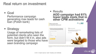 Real return on investment
© 2014. All rights reserved. VivaKi. Proprietary and Confidential.
 Goal
Performance campaign
generating max leads for cash
loan (Polish bank)
 Strategy
Usage of remarketing lists of
potential clients who seen the
form, but didn’t fill it in, also ads
were targeted to those who have
seen branding campaign
 Results
AOD campaign had 61%
lower leads costs that in
other CPM activations
 