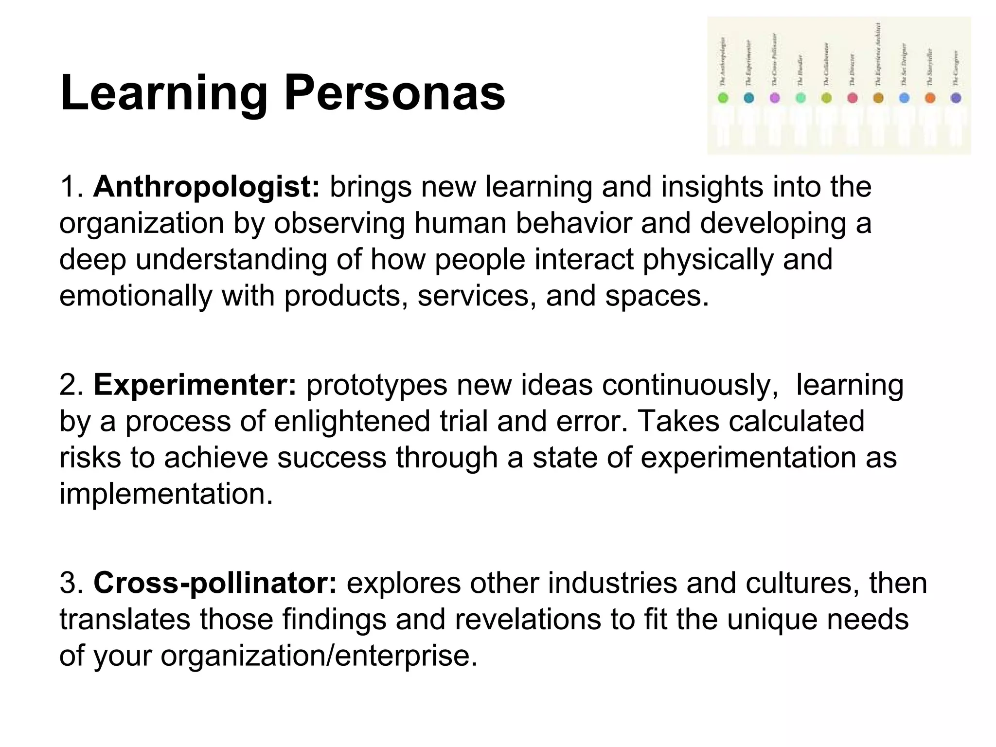 Learning Personas
1. Anthropologist: brings new learning and insights into the
organization by observing human behavior and developing a
deep understanding of how people interact physically and
emotionally with products, services, and spaces.
2. Experimenter: prototypes new ideas continuously, learning
by a process of enlightened trial and error. Takes calculated
risks to achieve success through a state of experimentation as
implementation.
3. Cross-pollinator: explores other industries and cultures, then
translates those findings and revelations to fit the unique needs
of your organization/enterprise.
 