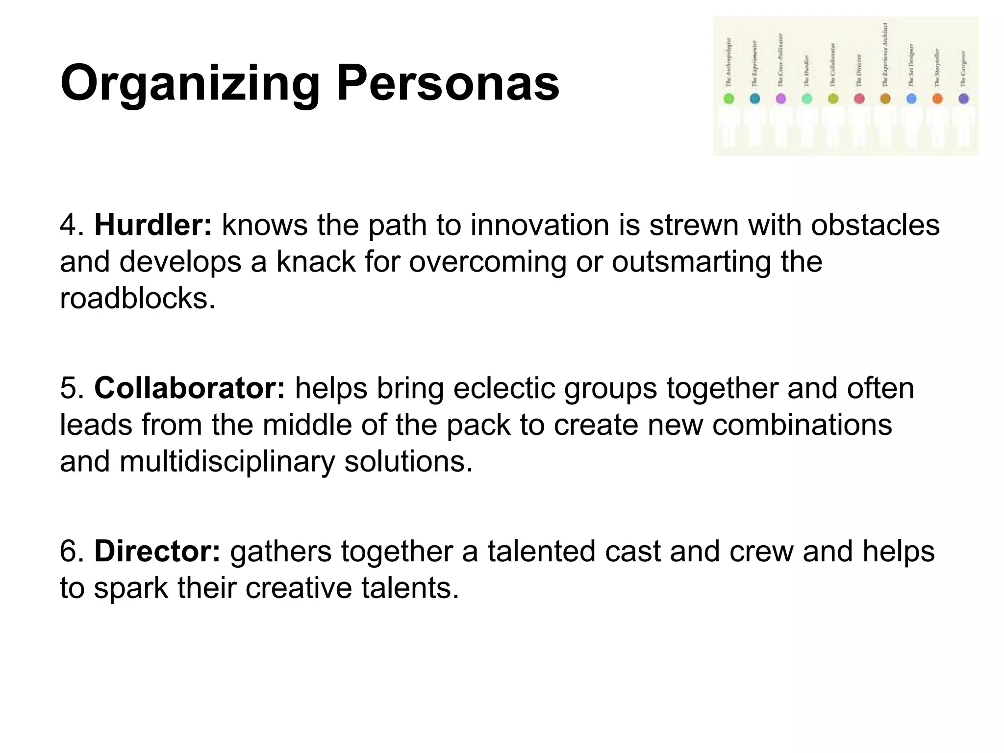 Organizing Personas
4. Hurdler: knows the path to innovation is strewn with obstacles
and develops a knack for overcoming or outsmarting the
roadblocks.
5. Collaborator: helps bring eclectic groups together and often
leads from the middle of the pack to create new combinations
and multidisciplinary solutions.
6. Director: gathers together a talented cast and crew and helps
to spark their creative talents.
 