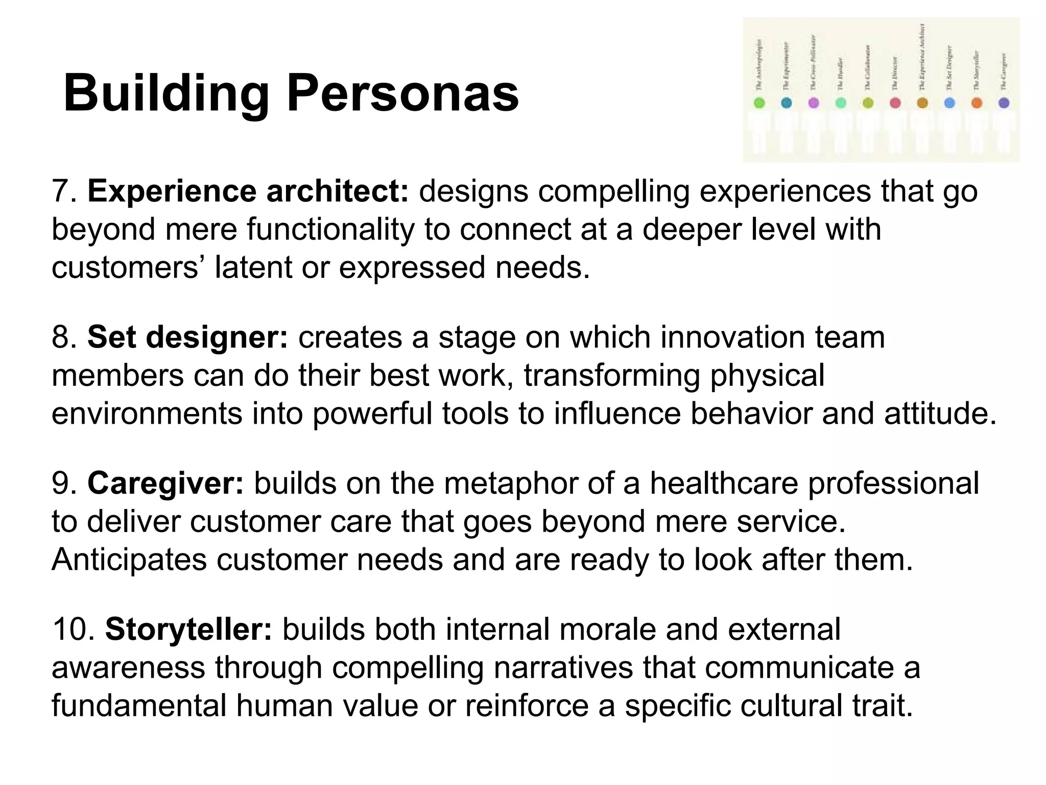 Building Personas
7. Experience architect: designs compelling experiences that go
beyond mere functionality to connect at a deeper level with
customers’ latent or expressed needs.
8. Set designer: creates a stage on which innovation team
members can do their best work, transforming physical
environments into powerful tools to influence behavior and attitude.
9. Caregiver: builds on the metaphor of a healthcare professional
to deliver customer care that goes beyond mere service.
Anticipates customer needs and are ready to look after them.
10. Storyteller: builds both internal morale and external
awareness through compelling narratives that communicate a
fundamental human value or reinforce a specific cultural trait.
 