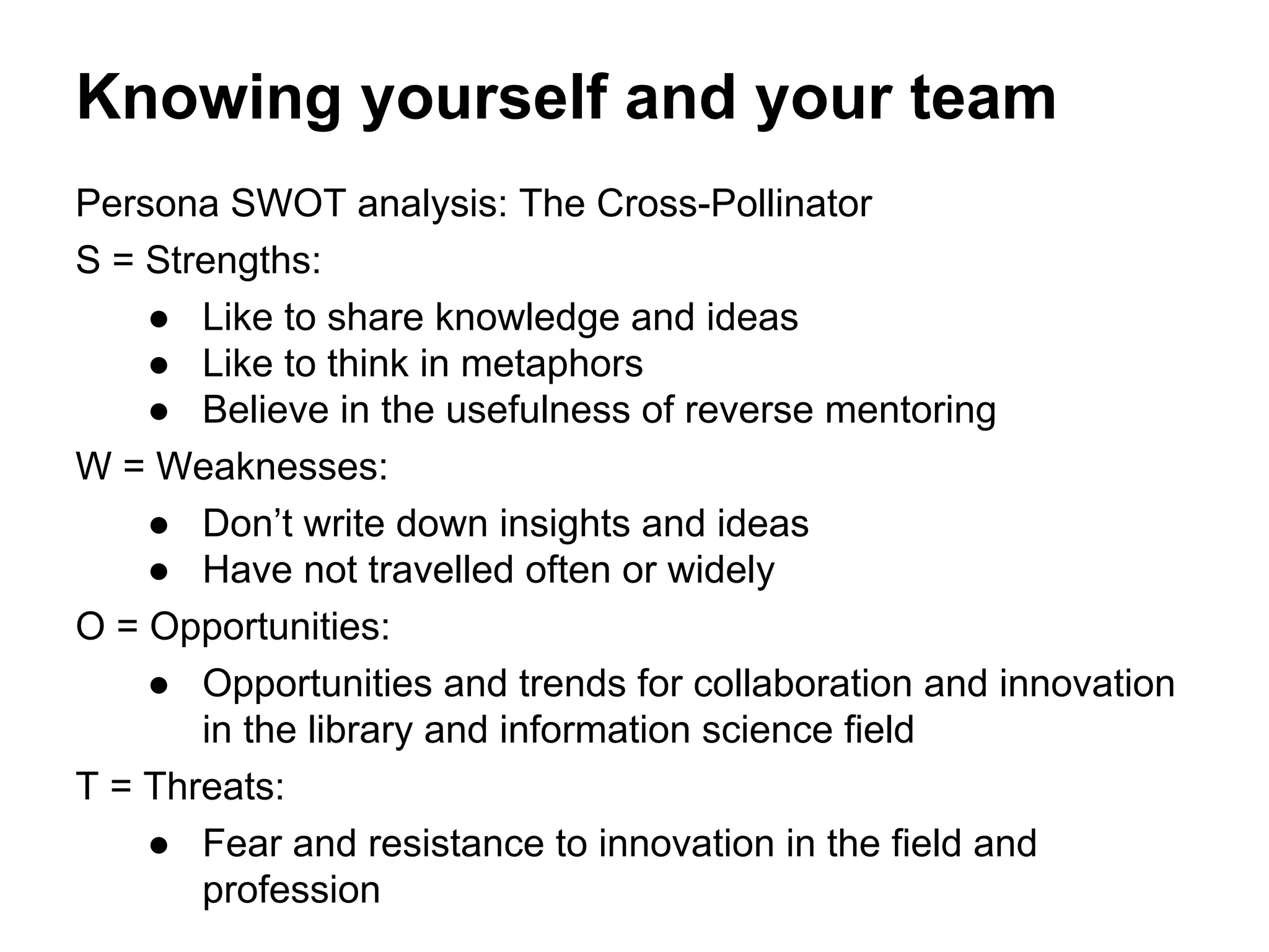 Knowing yourself and your team
Persona SWOT analysis: The Cross-Pollinator
S = Strengths:
● Like to share knowledge and ideas
● Like to think in metaphors
● Believe in the usefulness of reverse mentoring
W = Weaknesses:
● Don’t write down insights and ideas
● Have not travelled often or widely
O = Opportunities:
● Opportunities and trends for collaboration and innovation
in the library and information science field
T = Threats:
● Fear and resistance to innovation in the field and
profession
 