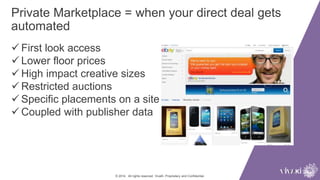 Private Marketplace = when your direct deal gets
automated
© 2014. All rights reserved. VivaKi. Proprietary and Confidential.
 First look access
 Lower floor prices
 High impact creative sizes
 Restricted auctions
 Specific placements on a site
 Coupled with publisher data
 