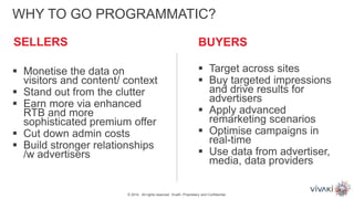 BUYERS
WHY TO GO PROGRAMMATIC?
 Monetise the data on
visitors and content/ context
 Stand out from the clutter
 Earn more via enhanced
RTB and more
sophisticated premium offer
 Cut down admin costs
 Build stronger relationships
/w advertisers
 Target across sites
 Buy targeted impressions
and drive results for
advertisers
 Apply advanced
remarketing scenarios
 Optimise campaigns in
real-time
 Use data from advertiser,
media, data providers
© 2014. All rights reserved. VivaKi. Proprietary and Confidential.
SELLERS
 