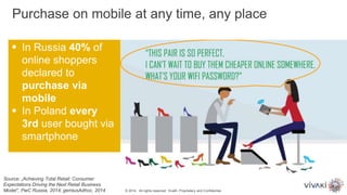  In Russia 40% of
online shoppers
declared to
purchase via
mobile
 In Poland every
3rd user bought via
smartphone
Source: „Achieving Total Retail: Consumer
Expectations Driving the Next Retail Business
Model”, PwC Russia, 2014; gemiusAdhoc, 2014
Purchase on mobile at any time, any place
© 2014. All rights reserved. VivaKi. Proprietary and Confidential.
 
