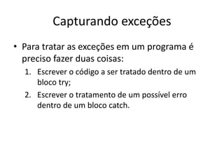 Capturando exceções
• Para tratar as exceções em um programa é
preciso fazer duas coisas:
1. Escrever o código a ser tratado dentro de um
bloco try;
2. Escrever o tratamento de um possível erro
dentro de um bloco catch.
 