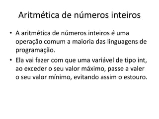 Aritmética de números inteiros
• A aritmética de números inteiros é uma
operação comum a maioria das linguagens de
programação.
• Ela vai fazer com que uma variável de tipo int,
ao exceder o seu valor máximo, passe a valer
o seu valor mínimo, evitando assim o estouro.
 