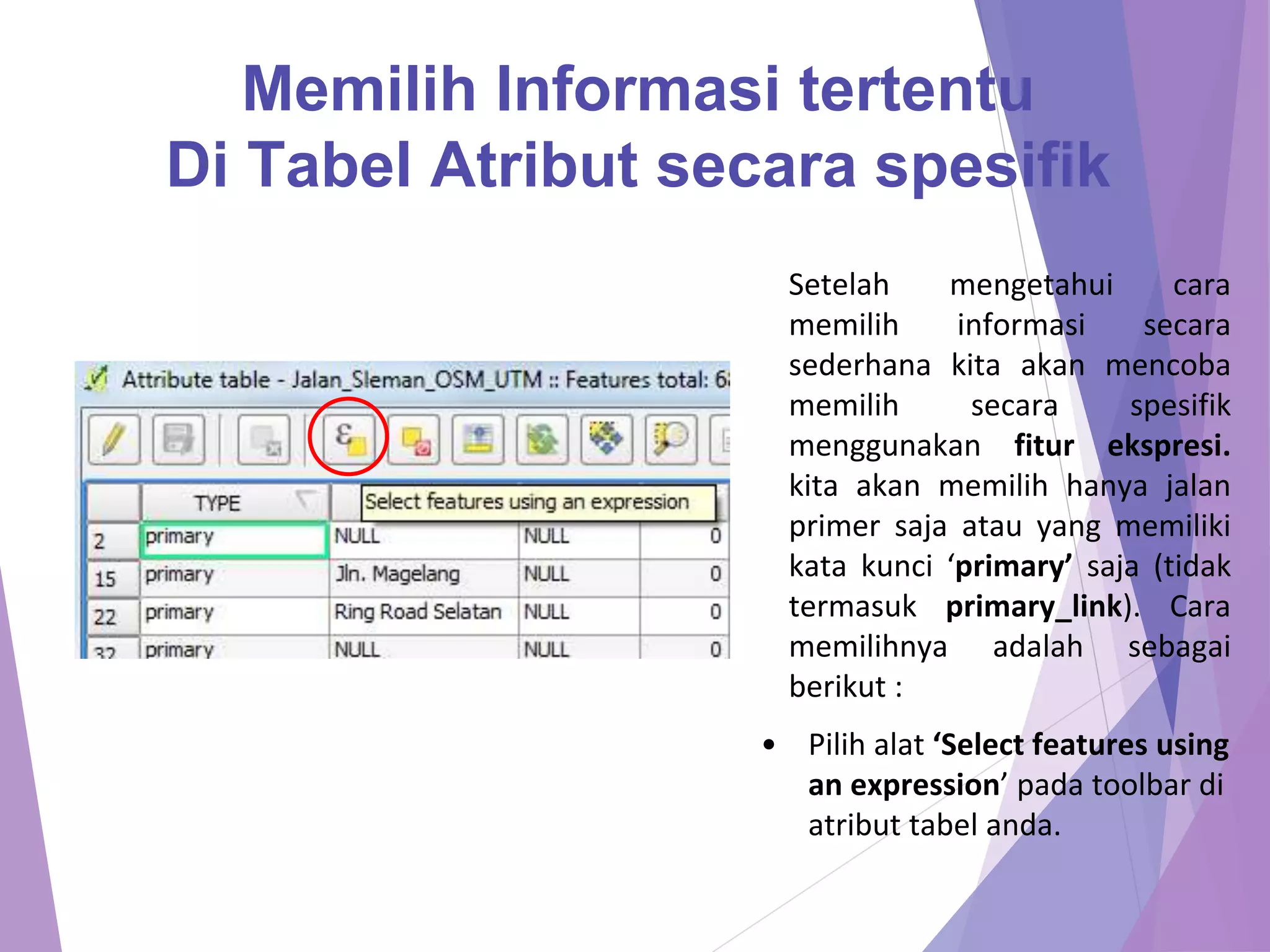 Memilih Informasi tertentu 
Di Tabel Atribut secara spesifik 
Setelah mengetahui cara 
memilih informasi secara 
sederhana kita akan mencoba 
memilih secara spesifik 
menggunakan fitur ekspresi. 
kita akan memilih hanya jalan 
primer saja atau yang memiliki 
kata kunci ‘primary’ saja (tidak 
termasuk primary_link). Cara 
memilihnya adalah sebagai 
berikut : 
• Pilih alat ‘Select features using 
an expression’ pada toolbar di 
atribut tabel anda. 
 