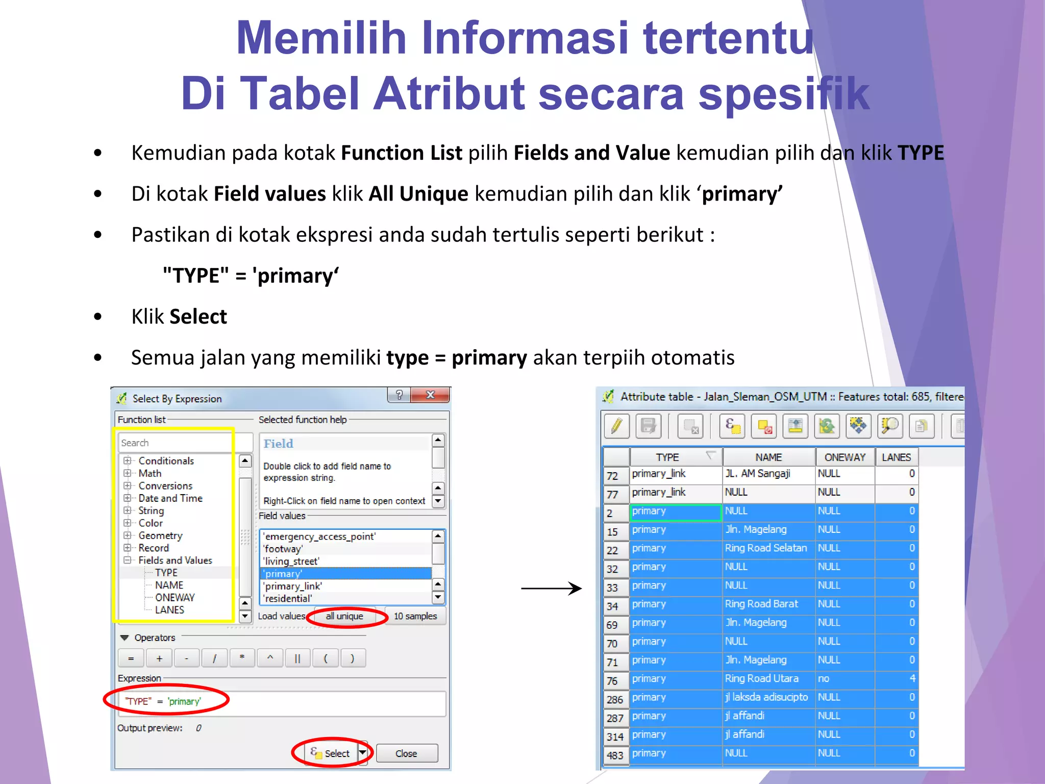 Memilih Informasi tertentu 
Di Tabel Atribut secara spesifik 
• Kemudian pada kotak Function List pilih Fields and Value kemudian pilih dan klik TYPE 
• Di kotak Field values klik All Unique kemudian pilih dan klik ‘primary’ 
• Pastikan di kotak ekspresi anda sudah tertulis seperti berikut : 
"TYPE" = 'primary‘ 
• Klik Select 
• Semua jalan yang memiliki type = primary akan terpiih otomatis 
 