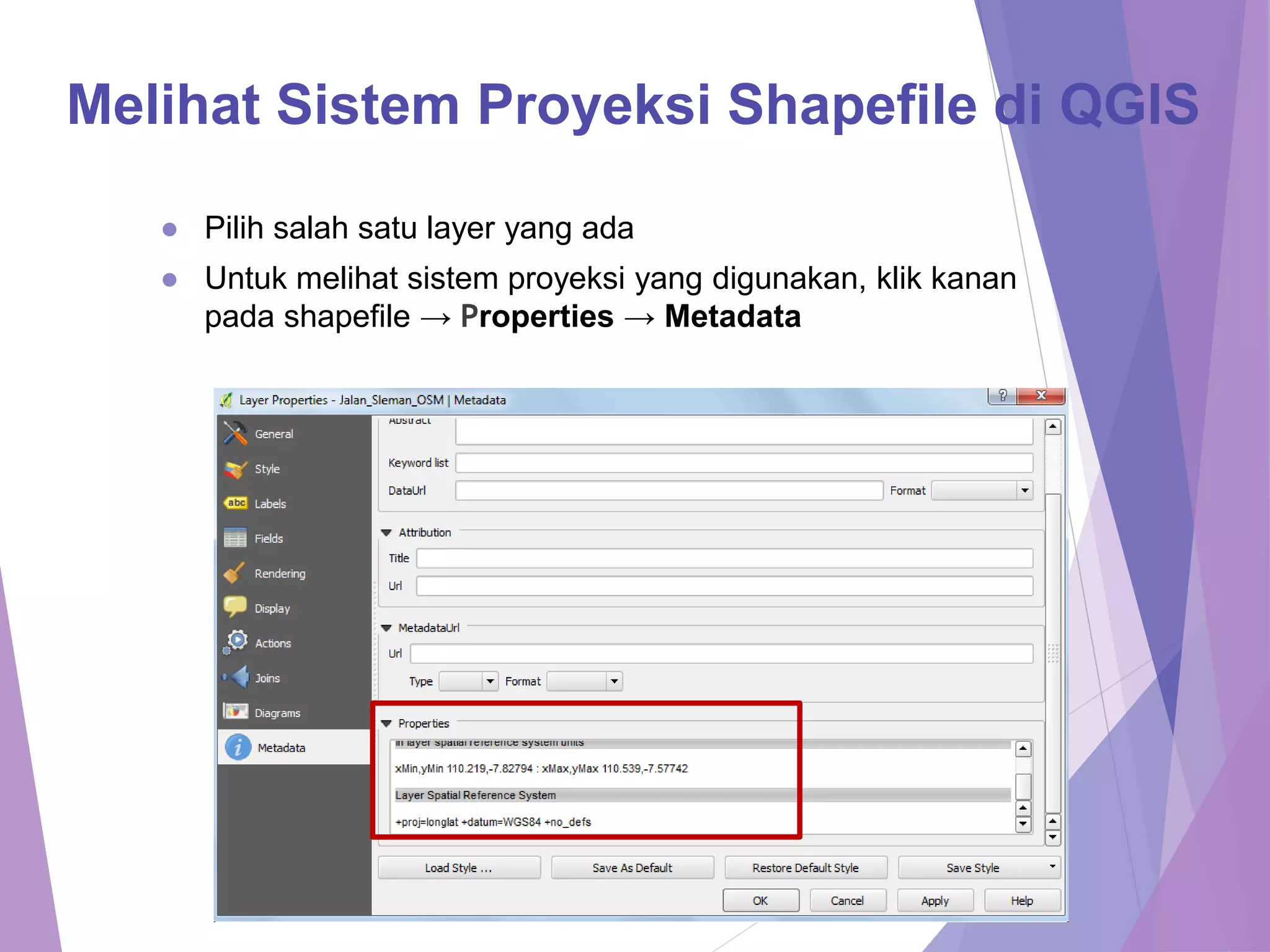 Melihat Sistem Proyeksi Shapefile di QGIS 
● Pilih salah satu layer yang ada 
● Untuk melihat sistem proyeksi yang digunakan, klik kanan 
pada shapefile → Properties → Metadata 
 