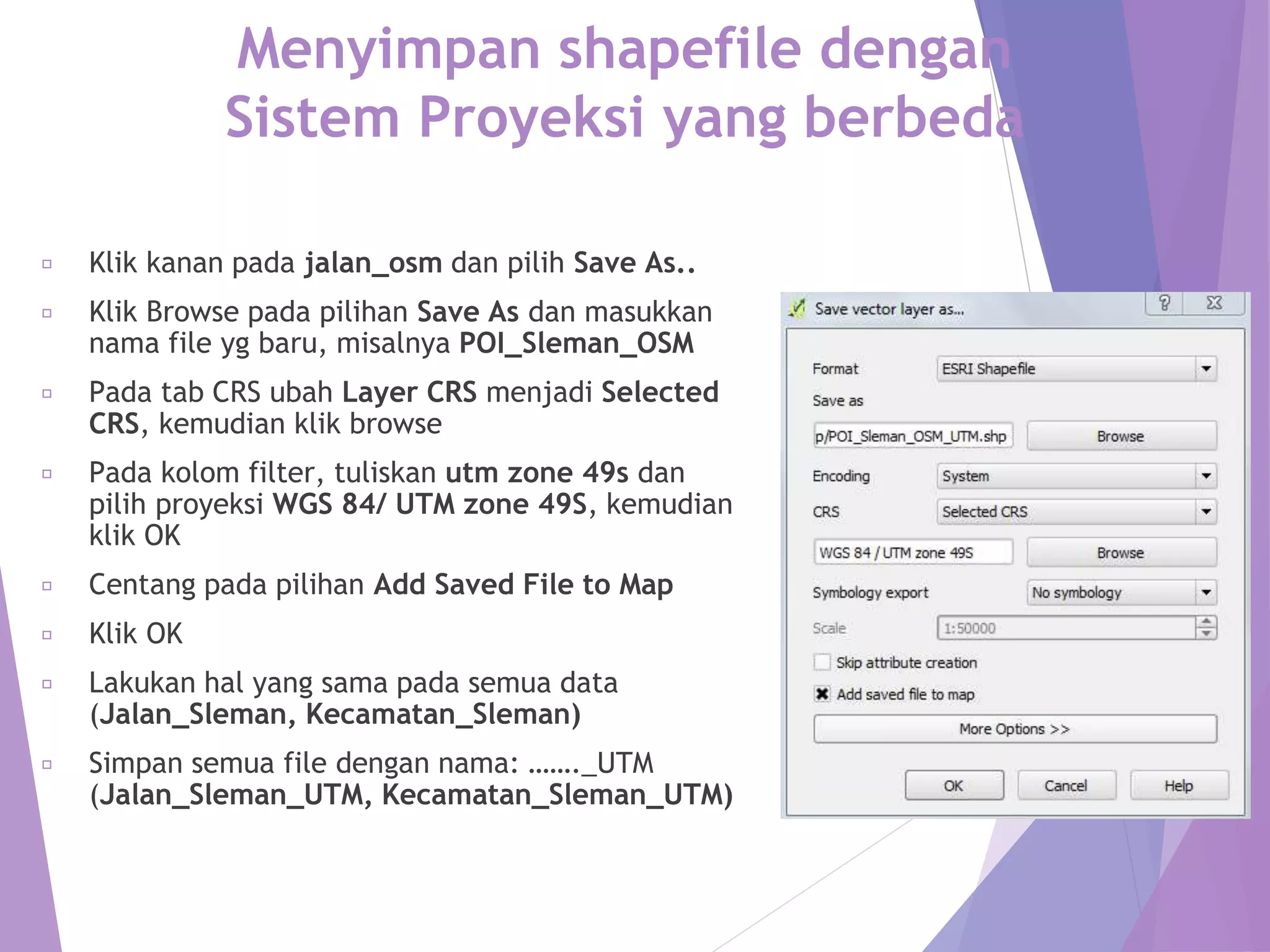 Menyimpan shapefile dengan 
Sistem Proyeksi yang berbeda 
Klik kanan pada jalan_osm dan pilih Save As.. 
Klik Browse pada pilihan Save As dan masukkan 
nama file yg baru, misalnya POI_Sleman_OSM 
Pada tab CRS ubah Layer CRS menjadi Selected 
CRS, kemudian klik browse 
Pada kolom filter, tuliskan utm zone 49s dan 
pilih proyeksi WGS 84/ UTM zone 49S, kemudian 
klik OK 
Centang pada pilihan Add Saved File to Map 
Klik OK 
Lakukan hal yang sama pada semua data 
(Jalan_Sleman, Kecamatan_Sleman) 
Simpan semua file dengan nama: ……._UTM 
(Jalan_Sleman_UTM, Kecamatan_Sleman_UTM) 
 