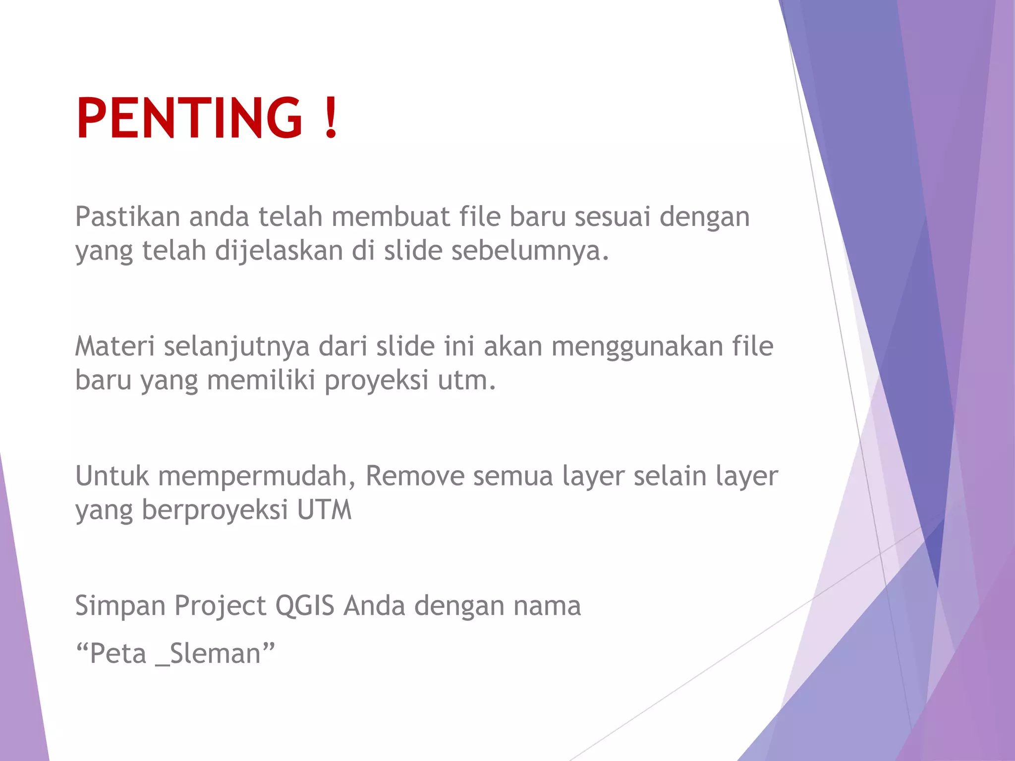 PENTING ! 
Pastikan anda telah membuat file baru sesuai dengan 
yang telah dijelaskan di slide sebelumnya. 
Materi selanjutnya dari slide ini akan menggunakan file 
baru yang memiliki proyeksi utm. 
Untuk mempermudah, Remove semua layer selain layer 
yang berproyeksi UTM 
Simpan Project QGIS Anda dengan nama 
“Peta _Sleman” 
 