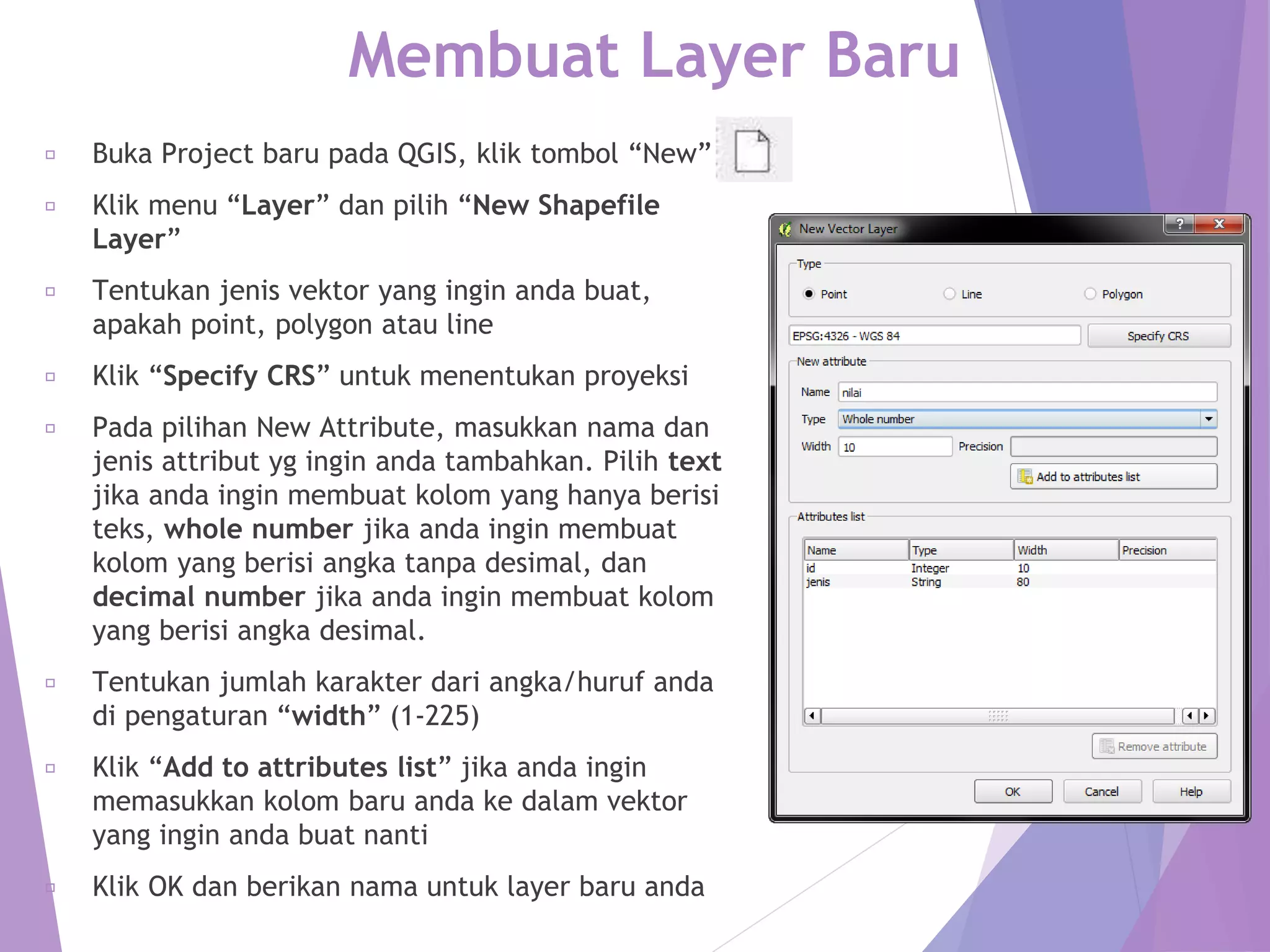 Membuat Layer Baru 
Buka Project baru pada QGIS, klik tombol “New” 
Klik menu “Layer” dan pilih “New Shapefile 
Layer” 
Tentukan jenis vektor yang ingin anda buat, 
apakah point, polygon atau line 
Klik “Specify CRS” untuk menentukan proyeksi 
Pada pilihan New Attribute, masukkan nama dan 
jenis attribut yg ingin anda tambahkan. Pilih text 
jika anda ingin membuat kolom yang hanya berisi 
teks, whole number jika anda ingin membuat 
kolom yang berisi angka tanpa desimal, dan 
decimal number jika anda ingin membuat kolom 
yang berisi angka desimal. 
Tentukan jumlah karakter dari angka/huruf anda 
di pengaturan “width” (1-225) 
Klik “Add to attributes list” jika anda ingin 
memasukkan kolom baru anda ke dalam vektor 
yang ingin anda buat nanti 
Klik OK dan berikan nama untuk layer baru anda 
 