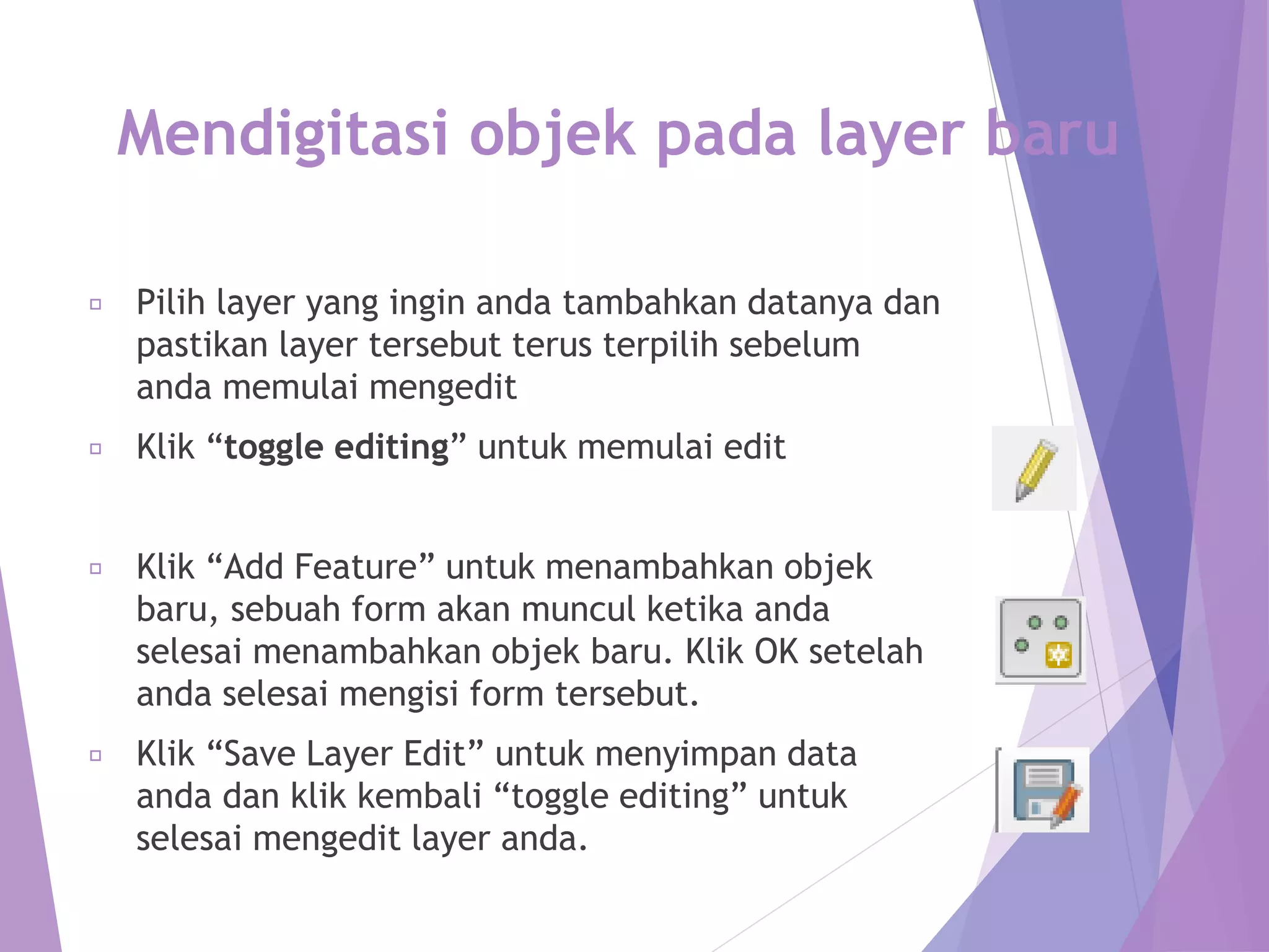 Mendigitasi objek pada layer baru 
Pilih layer yang ingin anda tambahkan datanya dan 
pastikan layer tersebut terus terpilih sebelum 
anda memulai mengedit 
Klik “toggle editing” untuk memulai edit 
Klik “Add Feature” untuk menambahkan objek 
baru, sebuah form akan muncul ketika anda 
selesai menambahkan objek baru. Klik OK setelah 
anda selesai mengisi form tersebut. 
Klik “Save Layer Edit” untuk menyimpan data 
anda dan klik kembali “toggle editing” untuk 
selesai mengedit layer anda. 
 