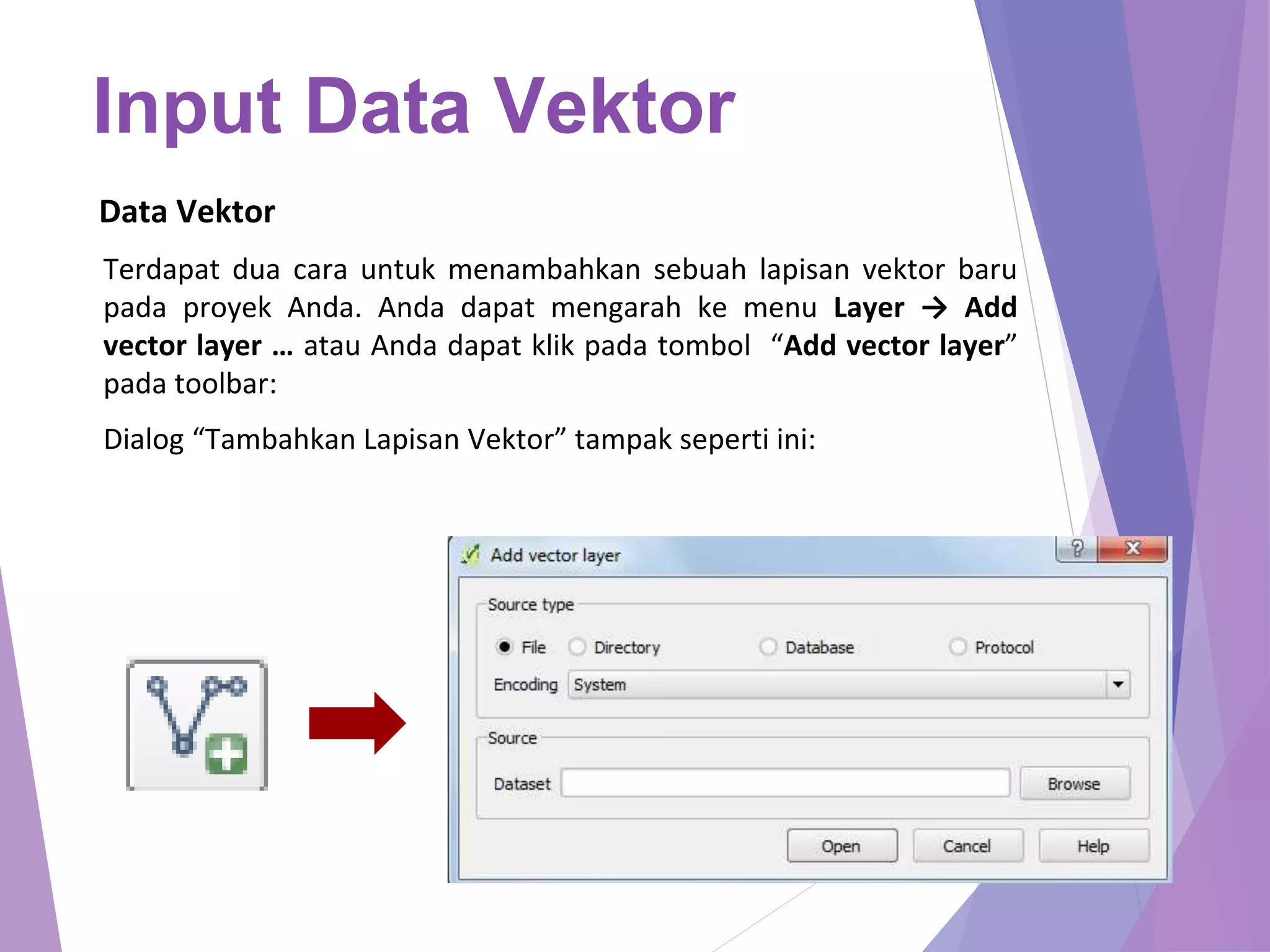 Input Data Vektor 
Data Vektor 
Terdapat dua cara untuk menambahkan sebuah lapisan vektor baru 
pada proyek Anda. Anda dapat mengarah ke menu Layer → Add 
vector layer … atau Anda dapat klik pada tombol “Add vector layer” 
pada toolbar: 
Dialog “Tambahkan Lapisan Vektor” tampak seperti ini: 
 
