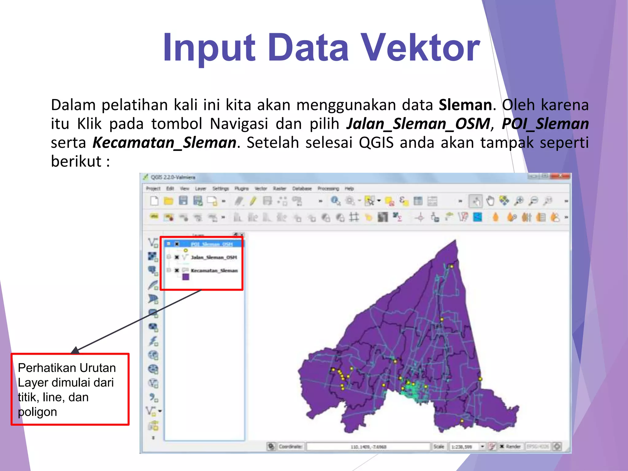 Input Data Vektor 
Dalam pelatihan kali ini kita akan menggunakan data Sleman. Oleh karena 
itu Klik pada tombol Navigasi dan pilih Jalan_Sleman_OSM, POI_Sleman 
serta Kecamatan_Sleman. Setelah selesai QGIS anda akan tampak seperti 
berikut : 
Perhatikan Urutan 
Layer dimulai dari 
titik, line, dan 
poligon 
 