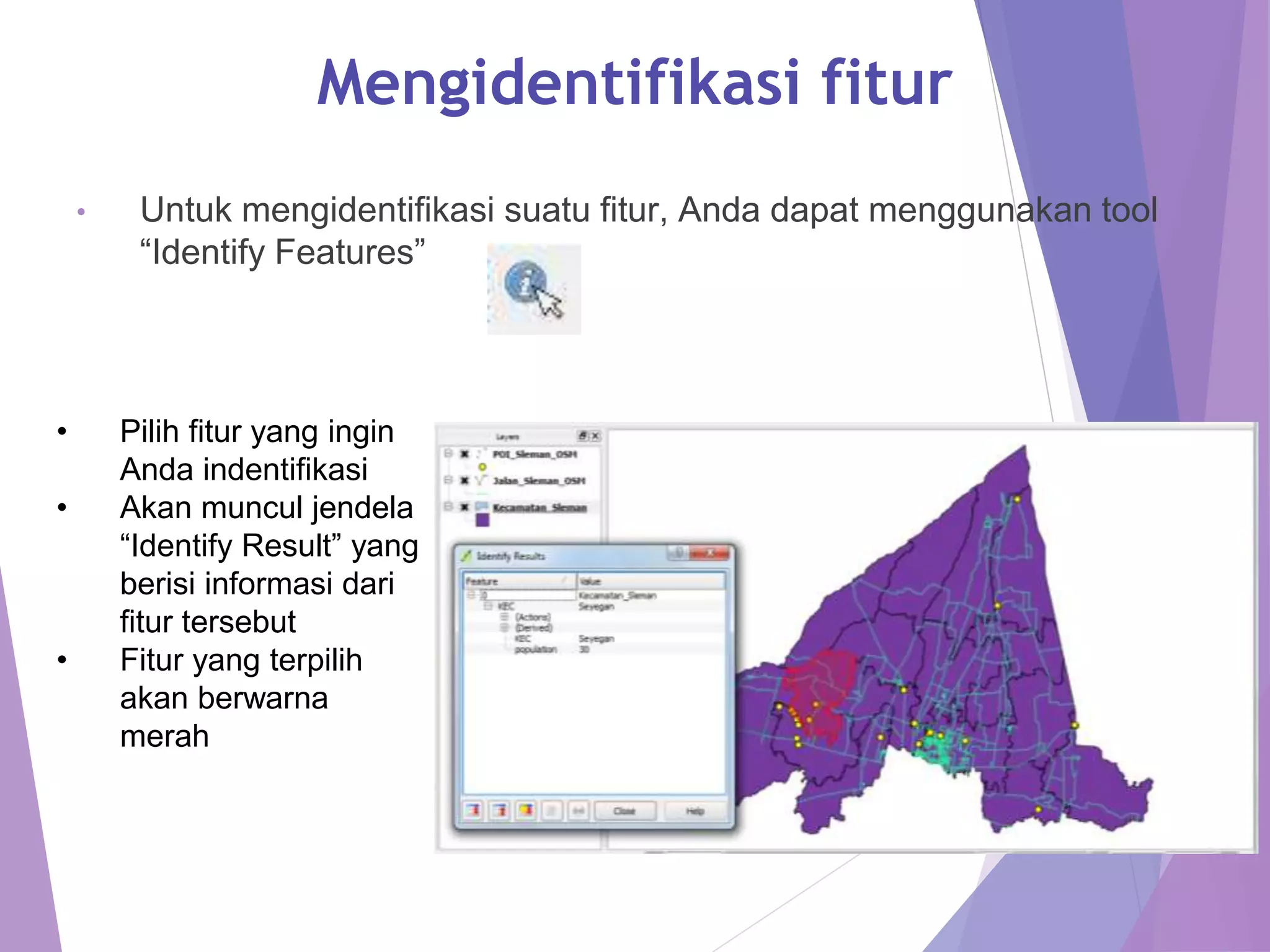 Mengidentifikasi fitur 
• Untuk mengidentifikasi suatu fitur, Anda dapat menggunakan tool 
“Identify Features” 
• Pilih fitur yang ingin 
Anda indentifikasi 
• Akan muncul jendela 
“Identify Result” yang 
berisi informasi dari 
fitur tersebut 
• Fitur yang terpilih 
akan berwarna 
merah 
 