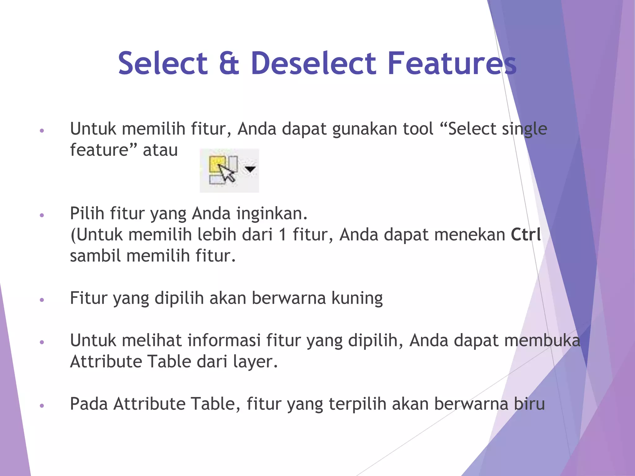 Select & Deselect Features 
• Untuk memilih fitur, Anda dapat gunakan tool “Select single 
feature” atau 
• Pilih fitur yang Anda inginkan. 
(Untuk memilih lebih dari 1 fitur, Anda dapat menekan Ctrl 
sambil memilih fitur. 
• Fitur yang dipilih akan berwarna kuning 
• Untuk melihat informasi fitur yang dipilih, Anda dapat membuka 
Attribute Table dari layer. 
• Pada Attribute Table, fitur yang terpilih akan berwarna biru 
 