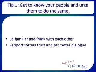 Tip 1: Get to know your people and urge
them to do the same.
• Be familiar and frank with each other
• Rapport fosters trust and promotes dialogue
 