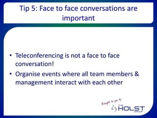 Tip 5: Face to face conversations are
important
• Teleconferencing is not a face to face
conversation!
• Organise events where all team members &
management interact with each other
 