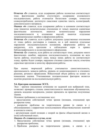 Отметка «5» ставится, если содержание работы полностью соответствует
теме; фактические ошибки отсутствуют; содержание изложенного
последовательно; работа отличается богатством словаря, точностью
словоупотребления; достигнуто смысловое единство текста, иллюстраций,
дополнительного материала.
Оценка «4» ставится, если содержание работы в основном соответствует
теме (имеются незначительные отклонения от темы); имеются единичные
фактические неточности; имеются незначительные нарушения
последовательности в изложении мыслей; имеются отдельные
непринципиальные ошибки в оформлении работы.
Отметка «3» ставится, если в работе допущены существенные отклонения
от темы; работа достоверна в главном, но в ней имеются отдельные
нарушения последовательности изложения; оформление работы не
аккуратное, есть претензии к соблюдению норм и правил
библиографического и иллюстративного оформления.
Отметка «2» ставится, если работа не соответствует теме; допущено много
фактических ошибок; нарушена последовательность изложения во всех
частях работы; отсутствует связь между ними; работа не соответствует
плану; крайне беден словарь; нарушено стилевое единство текста; отмечены
серьезные претензии к качеству оформления работы.
При оценке творческой работы учитывается самостоятельность,
оригинальность замысла работы, уровень ее композиционного и стилевого
решения, речевого оформления. Избыточный объем работы не влияет на
повышение оценки. Учитываемым положительным фактором является
наличие рецензии на исследовательскую работу.
5.6. Критерии оценивания ЭССЕ.
Эссе - краткое письменное сочинение по заданной или выбранной теме,
позволяет проверить степень самостоятельности мышления обучающегося,
уровень владения материалом, умение применять на практике полученные
знания.
Основное требование к составлению эссе:
- представление собственной точки зрения (позиции, отношения) при
раскрытии темы;
- раскрытие проблемы на теоретическом уровне (в связях и с
обоснованиями) с корректным использованием обществоведческих понятий
в контексте ответа;
- аргументация своей позиции с опорой на факты общественной жизни и
(или) собственный опыт;
Оценка «5» ставится в случае, если:
1. Представлена собственная точка зрения (позиция, отношение) при
раскрытии проблемы;
2. Проблема раскрыта на теоретическом уровне, в связях и с
 