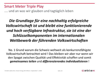 Smart Meter Triple Play 
.... und an was wir glauben und tagtäglich leben 
Die Grundlage für eine nachhaltig erfolgreiche 
Volkswirtschaft ist und bleibt eine funktionierende 
und hoch verfügbare Infrastruktur, sie ist eine der 
Schlüsselkomponenten im internationalen 
Wettbewerb der führenden Volkswirtschaften 
No. 1 Grund warum die Schweiz weltweit als konkurrenzfähigste 
Volkswirtschaft betrachtet wird ! Das bleiben wir aber nur wenn wir 
den Spagat zwischen Qualität und Effektivität schaffen und somit 
gemeinsames teilen und differenzierendes individualisieren ! 
© 2014 cablex AG | Smart Energy 4th Edition | September 5. 2014 Seite 10 
 