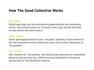 How The Good Collective Works 
DO GOOD 
Digital app helps you find volunteering opportunities and community 
events, learn about actions to “do good” every day, and get the tools 
to host events and teach others. 
FEEL GOOD 
Share geo-tagged photos of your “do good” activities. Inspire others to 
join the movement and be inspired as a part of an online community of 
“do gooders”. 
GET GOOD 
Earn rewards for “do gooding” and sharing; get discounts on responsible 
products and services (e.g., H&M Conscious Collection) or choose to 
donate back to The Rainforest Alliance. 
 