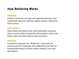 How Bettering Works 
REMAKE 
Enhance products, services and experiences to be more 
sustainable (upcycle clothing, update recipes, redecorate 
hotel rooms). 
INFLUENCE 
Share ideas and experiences with businesses in person 
and on social media to generate conversation, spark even 
better ideas and help improve their practices. 
ENGAGE 
Companies empower the “Bettering” community by 
sharing specific challenges and celebrating how they’ve 
incorporated ideas to deliver better products, services 
and impact. 
 
