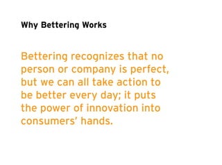 Why Bettering Works 
Bettering recognizes that no 
person or company is perfect, 
but we can all take action to 
be better every day; it puts 
the power of innovation into 
consumers’ hands. 
 