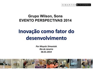 Inovação como fator do desenvolvimento 
Por Moysés Simantob 
Rio de Janeiro 
06.01.2014 
Grupo Wilson, Sons 
EVENTO PERSPECTIVAS 2014  